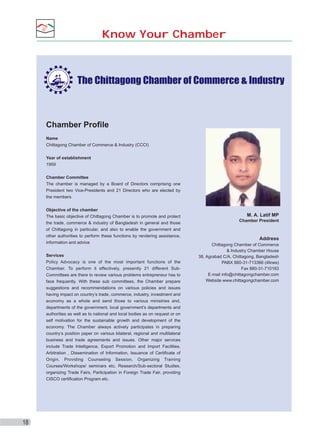 Know Your Chamber

Chamber Profile
Name
Chittagong Chamber of Commerce & Industry (CCCI)
Year of establishment
1959
Chamber Committee
The chamber is managed by a Board of Directors comprising one
President two Vice-Presidents and 21 Directors who are elected by
the members
Objective of the chamber
The basic objective of Chittagong Chamber is to promote and protect
the trade, commerce & industry of Bangladesh in general and those
of Chittagong in particular, and also to enable the government and
other authorities to perform these functions by rendering assistance,
information and advice
Services
Policy Advocacy is one of the most important functions of the
Chamber. To perform it effectively, presently 21 different SubCommittees are there to review various problems entrepreneur has to
face frequently. With these sub committees, the Chamber prepare
suggestions and recommendations on various policies and issues
having impact on country’s trade, commerce, industry, investment and
economy as a whole and send those to various ministries and,
departments of the government, local government’s departments and
authorities as well as to national and local bodies as on request or on
self motivation for the sustainable growth and development of the
economy. The Chamber always actively participates in preparing
country’s position paper on various bilateral, regional and multilateral
business and trade agreements and issues. Other major services
include Trade Intelligence, Export Promotion and Import Facilities,
Arbitration , Dissemination of Information, Issuance of Certiﬁcate of
Origin, Providing Counseling Session, Organizing Training
Courses/Workshops/ seminars etc, Research/Sub-sectoral Studies,
organizing Trade Fairs, Participation in Foreign Trade Fair, providing
CISCO certiﬁcation Program etc.

18

M. A. Latif MP
Chamber President

Address
Chittagong Chamber of Commerce
& Industry Chamber House
38, Agrabad C/A, Chittagong, Bangladesh
PABX 880-31-713366 (4lines)
Fax 880-31-710183
E-mail info@chittagongchamber.com
Website www.chittagongchamber.com

 