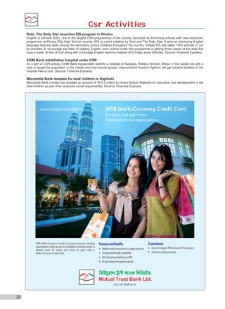 Csr Activities
Robi, The Daily Star launches EIS program in Khulna
English in Schools (EIS), one of the largest CSR programmes of the country, launched its 'Enriching schools with new resources'
programme at Khulna Zilla High School recently. EIS is a joint initiative by Robi and The Daily Star. It aims at enhancing English
language learning skills among the secondary school students throughout the country. Initially EIS has taken 1000 schools to run
its activities.To encourage the habit of reading English, each school under this programme is getting three copies of the daily five
days a week, at free of cost along with a full page English learning material (EIS Page) every Monday. (Source: Financial Express)

EXIM Bank establishes hospital under CSR
As a part of CSR activity, EXIM Bank inaugurated recently a hospital at Kazipara, Rokeya Shoroni, Mirpur in the capital city with a
view to target the population in the middle and low-income groups. Impoverished freedom fighters will get medical facilities in the
hospital free of cost. (Source: Financial Express)

Mercantile Bank donates for deaf children in Rajshahi
Mercantile Bank Limited has donated an amount of Tk 0.5 million to Hicare School Rajshahi for education and development of the
deaf children as part of its corporate social responsibility. (Source: Financial Express)

20

 