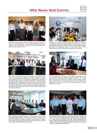 Mtb News And Events

Three MTB personnel from MTB ITS division, Muhammad Shams-ulArifin, A. K. M. Ahasan Kabir and Md. Jahidul Islam Khan joined the
Network Security Bootcamp, Kolkata held at Hotel Golden Park,
Kolkata, India on April 21, 2010.

Workshop on Transaction Payment Procedures, Benefits & Importance
of Remittances was held at Chowddogram, Comilla on April 22, 2010.
MTB DMD Md. Hashem Chowdhury, Head of MTB Chittagong Region
Mohammad Ali Chowdhury, Head of MTB NRB Division A.K.M.
Shameem and other MTB officials were present at the workshop.

MTB CDA Avenue Branch has been relocated at 1005/2/1872 CDA
Avenue, East Nasirabad, Chittagong with the inauguration ceremony
held on May 02, 2010. The ceremony was presided over by the branch
Manager Md. Kamal Uddin, Nowshad Ali Chowdhury, General Manager,
Bangladesh Bank, Chittagong was the chief guest while Head of MTB
Chittagong Region Mohammad Ali Chowdhury was the special guest of
the ceremony. Managers of other branches of Chittagong region were
also present along with large number of valued clients, local elite and
influential businessmen.

The Closing Ceremony of Training on International Trade Payment was
held at Mutual Trust Bank Training Institute on April 21, 2010. MTB
DMD Quamrul Islam Chowdhury, Principal of MTB Training Institute
Naba Gopal Banik, and Faculty Member Md. Sirajul Haque were
present at the ceremony along with the participations who received
certificates on the day.

MTB Chittagong Branches’ Managers’ Conference was held at MTB
Chittagong Regional Office on May 10, 2010. MTB MD & CEO Anis A.
Khan, MTB DMD Md. Hashem Chowdhury and Md. Ahsan-uz Zaman,
Head of MTB Chittagong Region Mohammad Ali Chowdhury, and other
MTB regional officers attended the conference.

MTB Customer Night Chittagong was held at Hotel Agrabad, Chittagong on
May 10, 2010. A colorful cultural program followed by dinner was attended
by a large number of customers, local elite, leading businessmen and
people of different strata attended the function, along with MTB MD & CEO
Anis A. Khan, Head of MTB Chittagong Region Mohammad Ali Chowdhury,
Officials of Chittagong region branches.

23

 