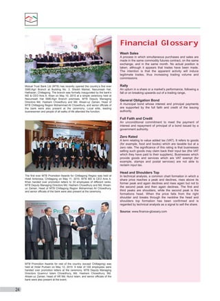Financial Glossary
Wash Sales
A process in which simultaneous purchases and sales are
made in the same commodity futures contract, on the same
exchange, and in the same month. No actual position is
taken, although it appears that trades have been made.
The intention is that the apparent activity will induce
legitimate trades, thus increasing trading volume and
commissions.
Mutual Trust Bank Ltd (MTB) has recently opened the country’s first ever
SME/Agri Branch at Building No. 3, Sheikh Market, Nazumeah Hat,
Hathazari, Chittagong. The branch was formally inaugurated by the bank’s
MD & CEO Anis A. Khan on May 10, 2010 at a simple ceremony held at
Nazumeah Hat SME/Agri Branch premises. MTB Deputy Managing
Directors Md. Hashem Chowdhury and Md. Ahsan-uz Zaman, Head of
MTB Chittagong Region Mohammad Ali Chowdhury, and senior officials of
the bank were also present at the ceremony. Local elite, leading
businessmen and people of all walks of life attended the function.

Rally
An upturn in a share or a market’s performance, following a
fall or on breaking upwards out of a trading range.

General Obligation Bond
A municipal bond whose interest and principal payments
are supported by the full faith and credit of the issuing
authority.

Full Faith and Credit
An unconditional commitment to meet the payment of
interest and repayment of principal of a bond issued by a
government authority.

Zero Rated
A term relating to value added tax (VAT). It refers to goods
(for example, food and books) which are taxable but at a
zero rate. The significance of this rating is that businesses
selling such goods may claim back their input tax (the VAT
which they have paid to their suppliers). Businesses which
provide goods and services which are VAT exempt (for
example, stamps and postal services) are not able to
reclaim input tax.

Head and Shoulders Top
The first ever MTB Promotion Awards for Chittagong Region was held at
Hotel Ambrosia, Chittagong on May 11, 2010. MTB MD & CEO Anis A.
Khan handed over promotion letters to 33 employees of different ranks.
MTB Deputy Managing Directors Md. Hashem Chowdhury and Md. Ahsanuz Zaman, Head of MTB Chittagong Region Mohammad Ali Chowdhury,
and senior officials of the bank were also present at the ceremony.

In technical analysis, a common chart formation in which a
share price reaches a peak and declines, rises above its
former peak and again declines and rises again but not to
the second peak and then again declines. The first and
third peaks are shoulders, while the second peak is the
formations head. When the price falls from the right
shoulder and breaks through the neckline the head and
shoulders top formation has been confirmed and is
regarded by technical analysts as a signal to sell the share.
Source: www.finance-glossary.com

MTB Promotion Awards for rest of the country (except Chittagong) was
held at Hotel Purbani on May 12, 2010. A total of 144 employees were
handed over promotion letters at the ceremony. MTB Deputy Managing
Directors Quamrul Islam Chowdhury, Md. Hashem Chowdhury, Md.
Ahsan-uz Zaman, Head of HR Md. Nurul Islam, and senior officials of the
bank were also present at the event.

24

 