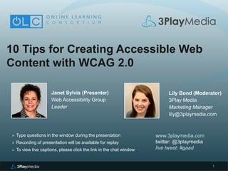 1
10 Tips for Creating Accessible Web
Content with WCAG 2.0
Janet Sylvia (Presenter)
Web Accessibility Group
Leader
www.3playmedia.com
twitter: @3playmedia
live tweet: #gaad
 Type questions in the window during the presentation
 Recording of presentation will be available for replay
 To view live captions, please click the link in the chat window
Lily Bond (Moderator)
3Play Media
Marketing Manager
lily@3playmedia.com
 
