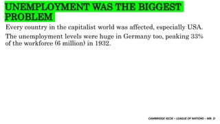 CAMBRIDGE IGCSE – LEAGUE OF NATIONS – MR. D
UNEMPLOYMENT WAS THE BIGGEST
PROBLEM
Every country in the capitalist world was affected, especially USA.
The unemployment levels were huge in Germany too, peaking 33%
of the workforce (6 million) in 1932.