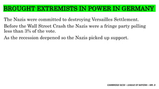 CAMBRIDGE IGCSE – LEAGUE OF NATIONS – MR. D
BROUGHT EXTREMISTS IN POWER IN GERMANY
The Nazis were committed to destroying Versailles Settlement.
Before the Wall Street Crash the Nazis were a fringe party polling
less than 3% of the vote.
As the recession deepened so the Nazis picked up support.