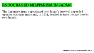 CAMBRIDGE IGCSE – LEAGUE OF NATIONS – MR. D
ENCOURAGED MILITARISM IN JAPAN
The Japanese army appreciated how Japan’s survival depended
upon its overseas trade and, in 1931, decided to take the law into its
own hands.