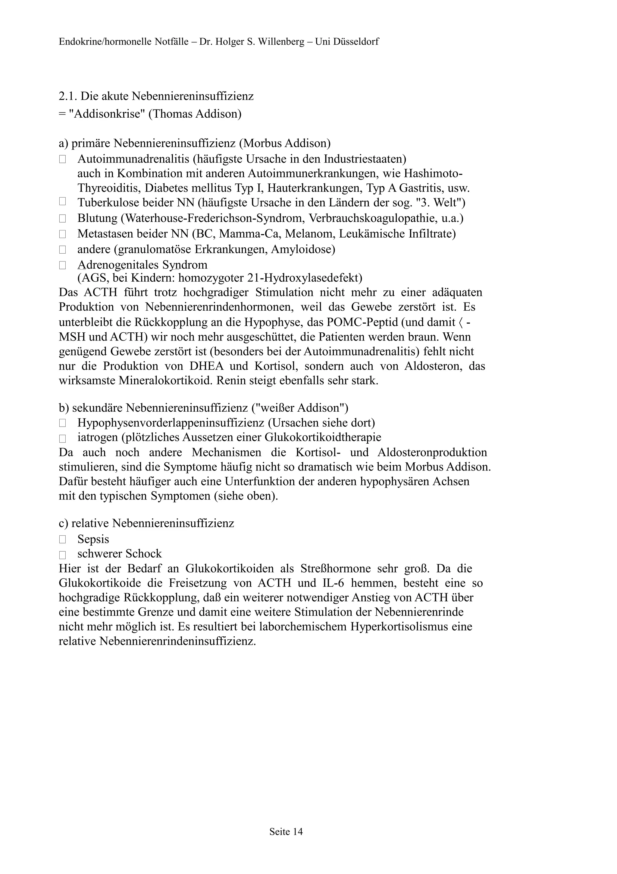 Endokrine/hormonelle Notfälle – Dr. Holger S. Willenberg – Uni Düsseldorf
2.1. Die akute Nebenniereninsuffizienz
= "Addisonkrise" (Thomas Addison)
a) primäre Nebenniereninsuffizienz (Morbus Addison)






Autoimmunadrenalitis (häufigste Ursache in den Industriestaaten)
auch in Kombination mit anderen Autoimmunerkrankungen, wie Hashimoto-
Thyreoiditis, Diabetes mellitus Typ I, Hauterkrankungen, Typ A Gastritis, usw.
Tuberkulose beider NN (häufigste Ursache in den Ländern der sog. "3. Welt")
Blutung (Waterhouse-Frederichson-Syndrom, Verbrauchskoagulopathie, u.a.)
Metastasen beider NN (BC, Mamma-Ca, Melanom, Leukämische Infiltrate)
andere (granulomatöse Erkrankungen, Amyloidose)
Adrenogenitales Syndrom
(AGS, bei Kindern: homozygoter 21-Hydroxylasedefekt)
Das ACTH führt trotz hochgradiger Stimulation nicht mehr zu einer adäquaten
Produktion von Nebennierenrindenhormonen, weil das Gewebe zerstört ist. Es
unterbleibt die Rückkopplung an die Hypophyse, das POMC-Peptid (und damit  -
MSH und ACTH) wir noch mehr ausgeschüttet, die Patienten werden braun. Wenn
genügend Gewebe zerstört ist (besonders bei der Autoimmunadrenalitis) fehlt nicht
nur die Produktion von DHEA und Kortisol, sondern auch von Aldosteron, das
wirksamste Mineralokortikoid. Renin steigt ebenfalls sehr stark.
b) sekundäre Nebenniereninsuffizienz ("weißer Addison")


Hypophysenvorderlappeninsuffizienz (Ursachen siehe dort)
iatrogen (plötzliches Aussetzen einer Glukokortikoidtherapie
Da auch noch andere Mechanismen die Kortisol- und Aldosteronproduktion
stimulieren, sind die Symptome häufig nicht so dramatisch wie beim Morbus Addison.
Dafür besteht häufiger auch eine Unterfunktion der anderen hypophysären Achsen
mit den typischen Symptomen (siehe oben).
c) relative Nebenniereninsuffizienz


Sepsis
schwerer Schock
Hier ist der Bedarf an Glukokortikoiden als Streßhormone sehr groß. Da die
Glukokortikoide die Freisetzung von ACTH und IL-6 hemmen, besteht eine so
hochgradige Rückkopplung, daß ein weiterer notwendiger Anstieg von ACTH über
eine bestimmte Grenze und damit eine weitere Stimulation der Nebennierenrinde
nicht mehr möglich ist. Es resultiert bei laborchemischem Hyperkortisolismus eine
relative Nebennierenrindeninsuffizienz.
Seite 14
 