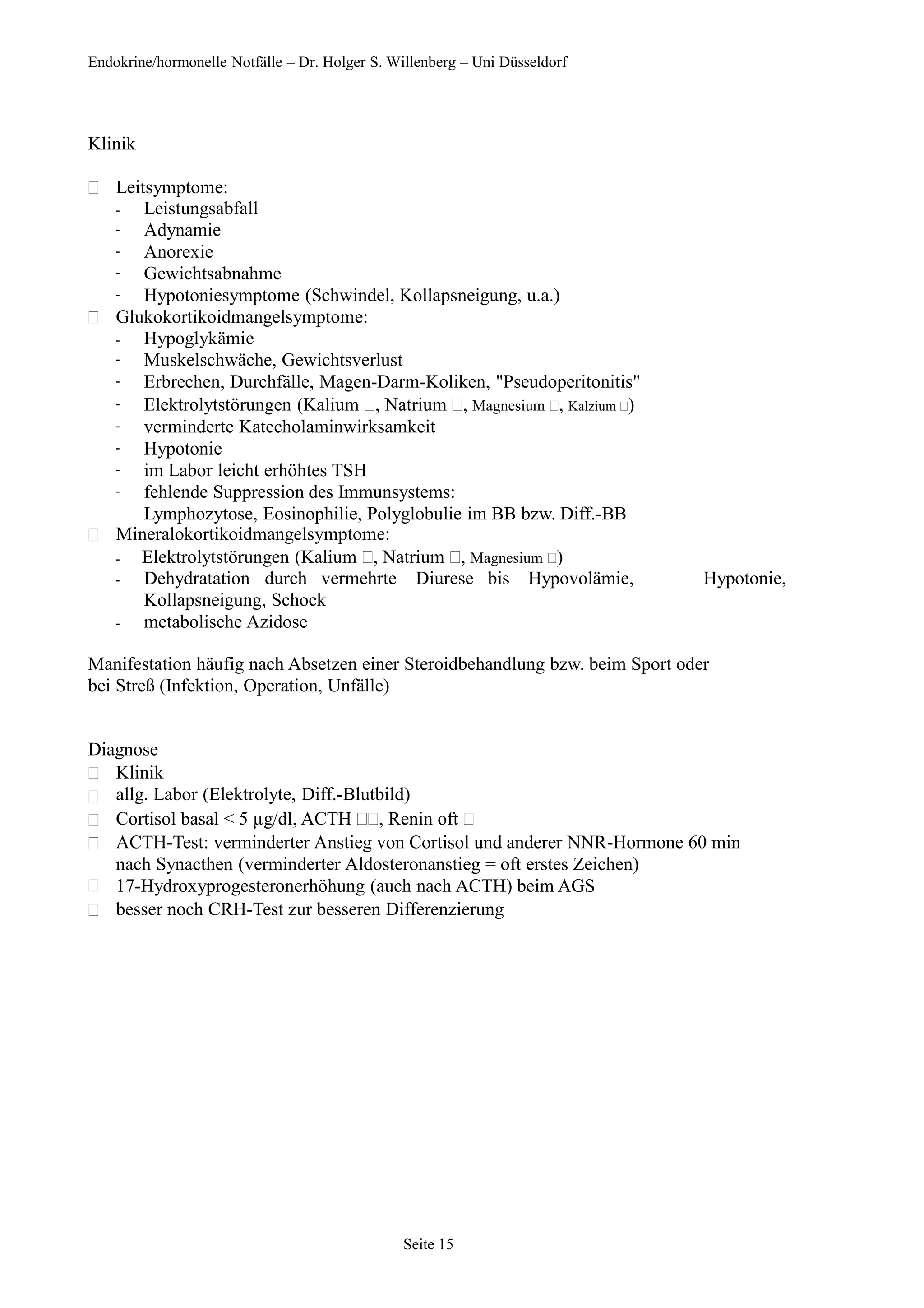 Endokrine/hormonelle Notfälle – Dr. Holger S. Willenberg – Uni Düsseldorf
Klinik
 Leitsymptome:
-
-
-
-
-
Leistungsabfall
Adynamie
Anorexie
Gewichtsabnahme
Hypotoniesymptome (Schwindel, Kollapsneigung, u.a.)
 Glukokortikoidmangelsymptome:
-
-
-
-
-
-
-
-
Hypoglykämie
Muskelschwäche, Gewichtsverlust
Erbrechen, Durchfälle, Magen-Darm-Koliken, "Pseudoperitonitis"
Elektrolytstörungen (Kalium , Natrium , Magnesium , Kalzium )
verminderte Katecholaminwirksamkeit
Hypotonie
im Labor leicht erhöhtes TSH
fehlende Suppression des Immunsystems:
Lymphozytose, Eosinophilie, Polyglobulie im BB bzw. Diff.-BB
 Mineralokortikoidmangelsymptome:
- Elektrolytstörungen (Kalium , Natrium , Magnesium )
Hypotonie,
-
-
Dehydratation durch vermehrte Diurese bis Hypovolämie,
Kollapsneigung, Schock
metabolische Azidose
Manifestation häufig nach Absetzen einer Steroidbehandlung bzw. beim Sport oder
bei Streß (Infektion, Operation, Unfälle)
Diagnose






Klinik
allg. Labor (Elektrolyte, Diff.-Blutbild)
Cortisol basal < 5 µg/dl, ACTH , Renin oft 
ACTH-Test: verminderter Anstieg von Cortisol und anderer NNR-Hormone 60 min
nach Synacthen (verminderter Aldosteronanstieg = oft erstes Zeichen)
17-Hydroxyprogesteronerhöhung (auch nach ACTH) beim AGS
besser noch CRH-Test zur besseren Differenzierung
Seite 15
 