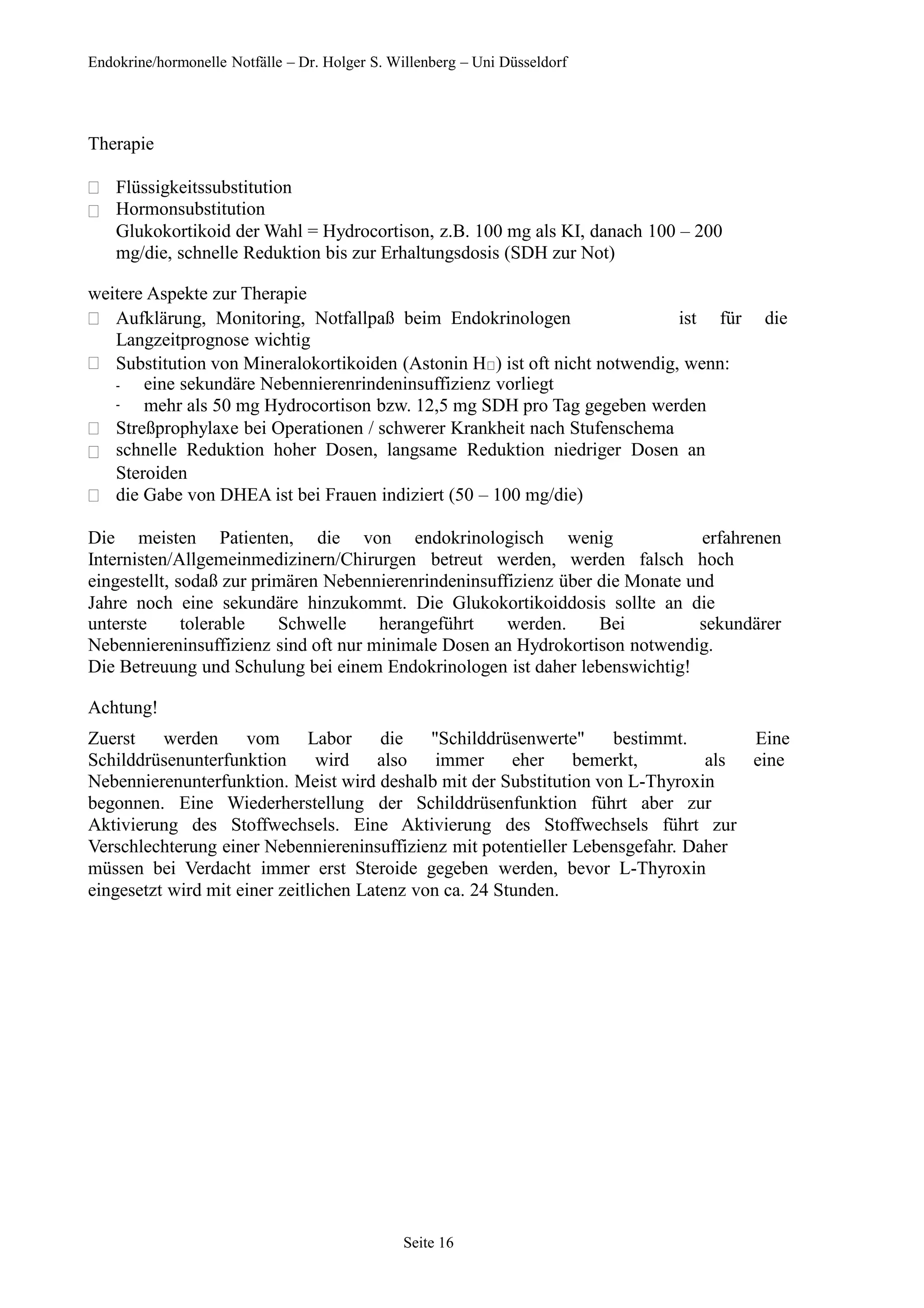 Endokrine/hormonelle Notfälle – Dr. Holger S. Willenberg – Uni Düsseldorf
Therapie


Flüssigkeitssubstitution
Hormonsubstitution
Glukokortikoid der Wahl = Hydrocortison, z.B. 100 mg als KI, danach 100 – 200
mg/die, schnelle Reduktion bis zur Erhaltungsdosis (SDH zur Not)
weitere Aspekte zur Therapie
 ist für die
Aufklärung, Monitoring, Notfallpaß beim Endokrinologen
Langzeitprognose wichtig
 Substitution von Mineralokortikoiden (Astonin H ) ist oft nicht notwendig, wenn:
-
-
eine sekundäre Nebennierenrindeninsuffizienz vorliegt
mehr als 50 mg Hydrocortison bzw. 12,5 mg SDH pro Tag gegeben werden



Streßprophylaxe bei Operationen / schwerer Krankheit nach Stufenschema
schnelle Reduktion hoher Dosen, langsame Reduktion niedriger Dosen an
Steroiden
die Gabe von DHEA ist bei Frauen indiziert (50 – 100 mg/die)
Die meisten Patienten, die von endokrinologisch wenig erfahrenen
Internisten/Allgemeinmedizinern/Chirurgen betreut werden, werden falsch hoch
eingestellt, sodaß zur primären Nebennierenrindeninsuffizienz über die Monate und
Jahre noch eine sekundäre hinzukommt. Die Glukokortikoiddosis sollte an die
unterste tolerable Schwelle herangeführt werden. Bei sekundärer
Nebenniereninsuffizienz sind oft nur minimale Dosen an Hydrokortison notwendig.
Die Betreuung und Schulung bei einem Endokrinologen ist daher lebenswichtig!
Achtung!
Zuerst werden vom Labor die "Schilddrüsenwerte" bestimmt. Eine
Schilddrüsenunterfunktion wird also immer eher bemerkt, als eine
Nebennierenunterfunktion. Meist wird deshalb mit der Substitution von L-Thyroxin
begonnen. Eine Wiederherstellung der Schilddrüsenfunktion führt aber zur
Aktivierung des Stoffwechsels. Eine Aktivierung des Stoffwechsels führt zur
Verschlechterung einer Nebenniereninsuffizienz mit potentieller Lebensgefahr. Daher
müssen bei Verdacht immer erst Steroide gegeben werden, bevor L-Thyroxin
eingesetzt wird mit einer zeitlichen Latenz von ca. 24 Stunden.
Seite 16
 