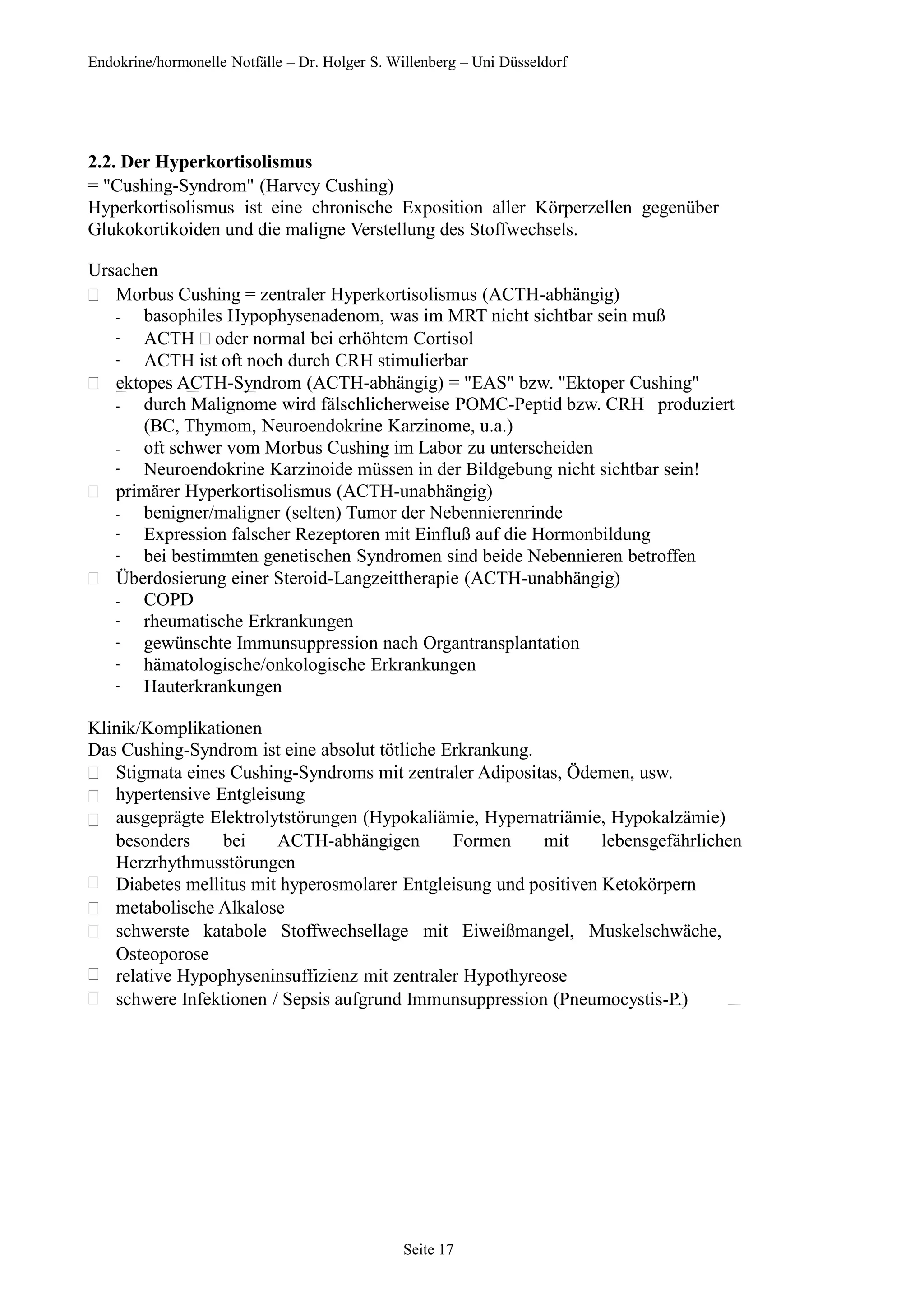 Endokrine/hormonelle Notfälle – Dr. Holger S. Willenberg – Uni Düsseldorf
2.2. Der Hyperkortisolismus
= "Cushing-Syndrom" (Harvey Cushing)
Hyperkortisolismus ist eine chronische Exposition aller Körperzellen gegenüber
Glukokortikoiden und die maligne Verstellung des Stoffwechsels.
Ursachen
 Morbus Cushing = zentraler Hyperkortisolismus (ACTH-abhängig)
-
-
-
basophiles Hypophysenadenom, was im MRT nicht sichtbar sein muß
ACTH oder normal bei erhöhtem Cortisol
ACTH ist oft noch durch CRH stimulierbar
 ektopes ACTH-Syndrom (ACTH-abhängig) = "EAS" bzw. "Ektoper Cushing"
-
-
-
durch Malignome wird fälschlicherweise POMC-Peptid bzw. CRH produziert
(BC, Thymom, Neuroendokrine Karzinome, u.a.)
oft schwer vom Morbus Cushing im Labor zu unterscheiden
Neuroendokrine Karzinoide müssen in der Bildgebung nicht sichtbar sein!
 primärer Hyperkortisolismus (ACTH-unabhängig)
-
-
-
benigner/maligner (selten) Tumor der Nebennierenrinde
Expression falscher Rezeptoren mit Einfluß auf die Hormonbildung
bei bestimmten genetischen Syndromen sind beide Nebennieren betroffen
 Überdosierung einer Steroid-Langzeittherapie (ACTH-unabhängig)
-
-
-
-
-
COPD
rheumatische Erkrankungen
gewünschte Immunsuppression nach Organtransplantation
hämatologische/onkologische Erkrankungen
Hauterkrankungen
Klinik/Komplikationen
Das Cushing-Syndrom ist eine absolut tötliche Erkrankung.








Stigmata eines Cushing-Syndroms mit zentraler Adipositas, Ödemen, usw.
hypertensive Entgleisung
ausgeprägte Elektrolytstörungen (Hypokaliämie, Hypernatriämie, Hypokalzämie)
besonders bei ACTH-abhängigen Formen mit lebensgefährlichen
Herzrhythmusstörungen
Diabetes mellitus mit hyperosmolarer Entgleisung und positiven Ketokörpern
metabolische Alkalose
schwerste katabole Stoffwechsellage mit Eiweißmangel, Muskelschwäche,
Osteoporose
relative Hypophyseninsuffizienz mit zentraler Hypothyreose
schwere Infektionen / Sepsis aufgrund Immunsuppression (Pneumocystis-P.)
Seite 17
 