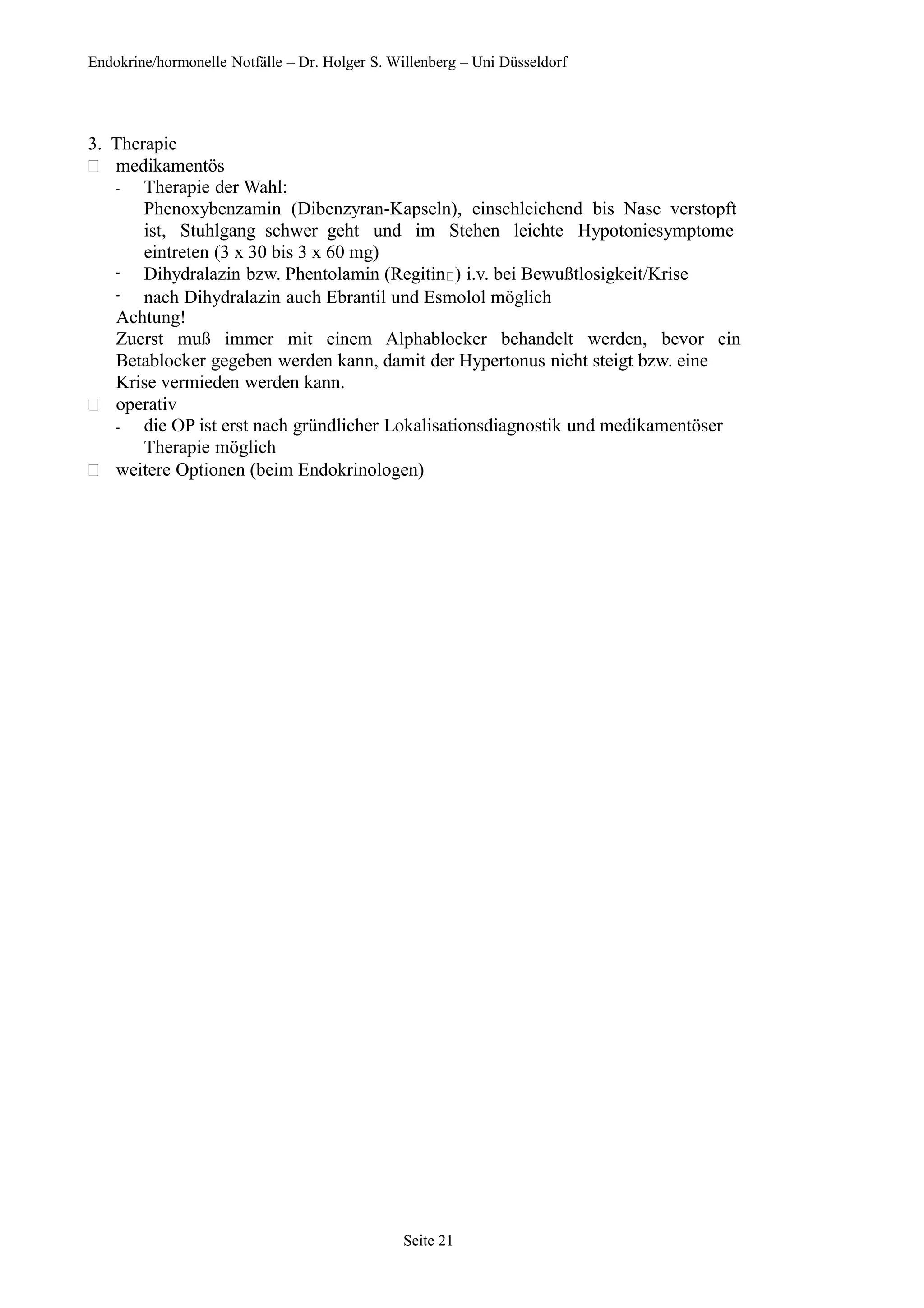 Endokrine/hormonelle Notfälle – Dr. Holger S. Willenberg – Uni Düsseldorf
3. Therapie
 medikamentös
-
-
-
Therapie der Wahl:
Phenoxybenzamin (Dibenzyran-Kapseln), einschleichend bis Nase verstopft
ist, Stuhlgang schwer geht und im Stehen leichte Hypotoniesymptome
eintreten (3 x 30 bis 3 x 60 mg)
Dihydralazin bzw. Phentolamin (Regitin ) i.v. bei Bewußtlosigkeit/Krise
nach Dihydralazin auch Ebrantil und Esmolol möglich
Achtung!
Zuerst muß immer mit einem Alphablocker behandelt werden, bevor ein
Betablocker gegeben werden kann, damit der Hypertonus nicht steigt bzw. eine
Krise vermieden werden kann.
 operativ
- die OP ist erst nach gründlicher Lokalisationsdiagnostik und medikamentöser
Therapie möglich
 weitere Optionen (beim Endokrinologen)
Seite 21
 