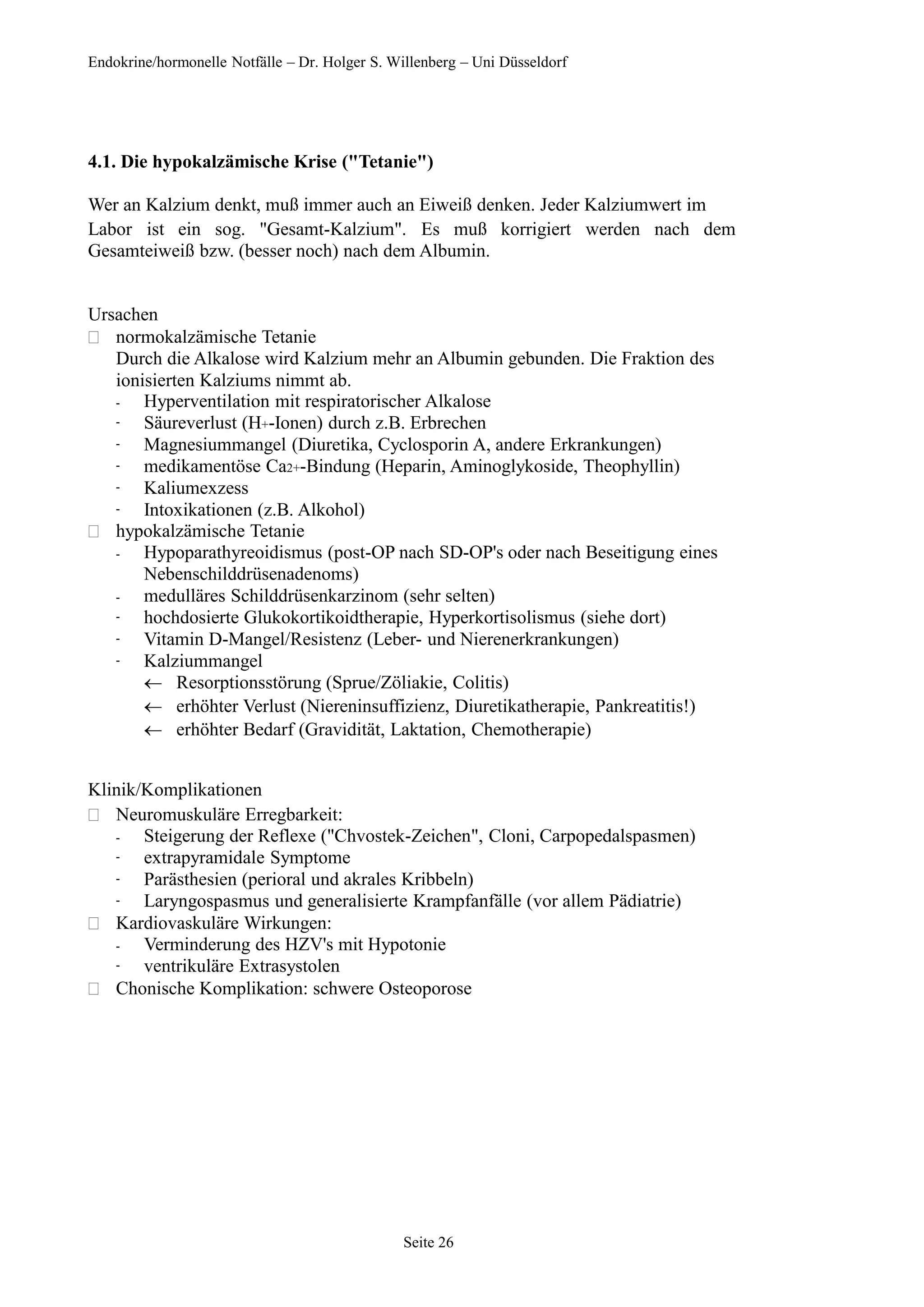Endokrine/hormonelle Notfälle – Dr. Holger S. Willenberg – Uni Düsseldorf
4.1. Die hypokalzämische Krise ("Tetanie")
Wer an Kalzium denkt, muß immer auch an Eiweiß denken. Jeder Kalziumwert im
Labor ist ein sog. "Gesamt-Kalzium". Es muß korrigiert werden nach dem
Gesamteiweiß bzw. (besser noch) nach dem Albumin.
Ursachen
 normokalzämische Tetanie
Durch die Alkalose wird Kalzium mehr an Albumin gebunden. Die Fraktion des
ionisierten Kalziums nimmt ab.
-
-
-
-
-
-
Hyperventilation mit respiratorischer Alkalose
Säureverlust (H+-Ionen) durch z.B. Erbrechen
Magnesiummangel (Diuretika, Cyclosporin A, andere Erkrankungen)
medikamentöse Ca2+-Bindung (Heparin, Aminoglykoside, Theophyllin)
Kaliumexzess
Intoxikationen (z.B. Alkohol)
 hypokalzämische Tetanie
-
-
-
-
-
Hypoparathyreoidismus (post-OP nach SD-OP's oder nach Beseitigung eines
Nebenschilddrüsenadenoms)
medulläres Schilddrüsenkarzinom (sehr selten)
hochdosierte Glukokortikoidtherapie, Hyperkortisolismus (siehe dort)
Vitamin D-Mangel/Resistenz (Leber- und Nierenerkrankungen)
Kalziummangel
Resorptionsstörung (Sprue/Zöliakie, Colitis)
erhöhter Verlust (Niereninsuffizienz, Diuretikatherapie, Pankreatitis!)
erhöhter Bedarf (Gravidität, Laktation, Chemotherapie)
Klinik/Komplikationen
 Neuromuskuläre Erregbarkeit:
-
-
-
-
Steigerung der Reflexe ("Chvostek-Zeichen", Cloni, Carpopedalspasmen)
extrapyramidale Symptome
Parästhesien (perioral und akrales Kribbeln)
Laryngospasmus und generalisierte Krampfanfälle (vor allem Pädiatrie)
 Kardiovaskuläre Wirkungen:
-
-
Verminderung des HZV's mit Hypotonie
ventrikuläre Extrasystolen
 Chonische Komplikation: schwere Osteoporose
Seite 26
 