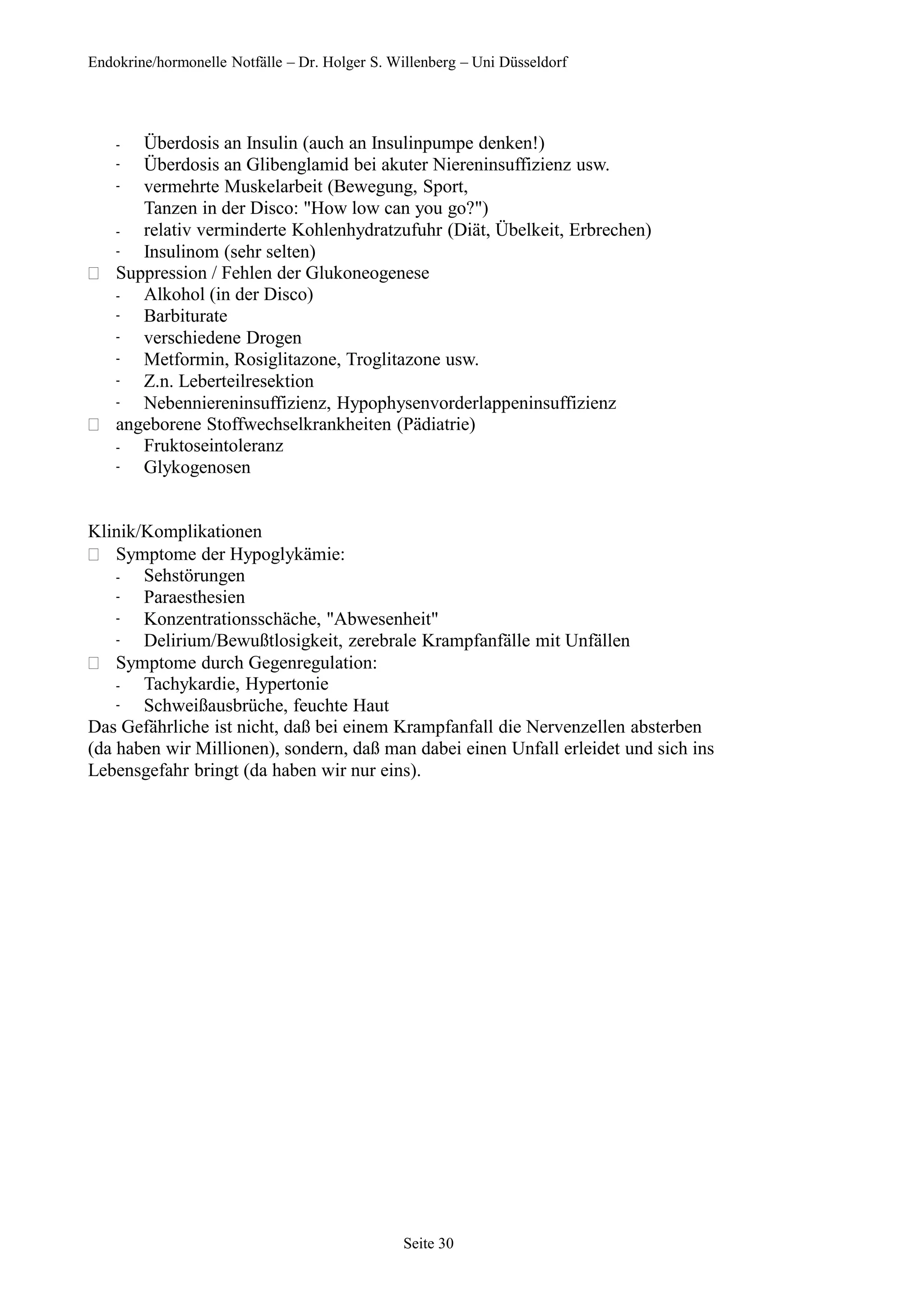 Endokrine/hormonelle Notfälle – Dr. Holger S. Willenberg – Uni Düsseldorf
-
-
-
-
-
Überdosis an Insulin (auch an Insulinpumpe denken!)
Überdosis an Glibenglamid bei akuter Niereninsuffizienz usw.
vermehrte Muskelarbeit (Bewegung, Sport,
Tanzen in der Disco: "How low can you go?")
relativ verminderte Kohlenhydratzufuhr (Diät, Übelkeit, Erbrechen)
Insulinom (sehr selten)
 Suppression / Fehlen der Glukoneogenese
-
-
-
-
-
-
Alkohol (in der Disco)
Barbiturate
verschiedene Drogen
Metformin, Rosiglitazone, Troglitazone usw.
Z.n. Leberteilresektion
Nebenniereninsuffizienz, Hypophysenvorderlappeninsuffizienz
 angeborene Stoffwechselkrankheiten (Pädiatrie)
-
-
Fruktoseintoleranz
Glykogenosen
Klinik/Komplikationen
 Symptome der Hypoglykämie:
-
-
-
-
Sehstörungen
Paraesthesien
Konzentrationsschäche, "Abwesenheit"
Delirium/Bewußtlosigkeit, zerebrale Krampfanfälle mit Unfällen
 Symptome durch Gegenregulation:
-
-
Tachykardie, Hypertonie
Schweißausbrüche, feuchte Haut
Das Gefährliche ist nicht, daß bei einem Krampfanfall die Nervenzellen absterben
(da haben wir Millionen), sondern, daß man dabei einen Unfall erleidet und sich ins
Lebensgefahr bringt (da haben wir nur eins).
Seite 30
 