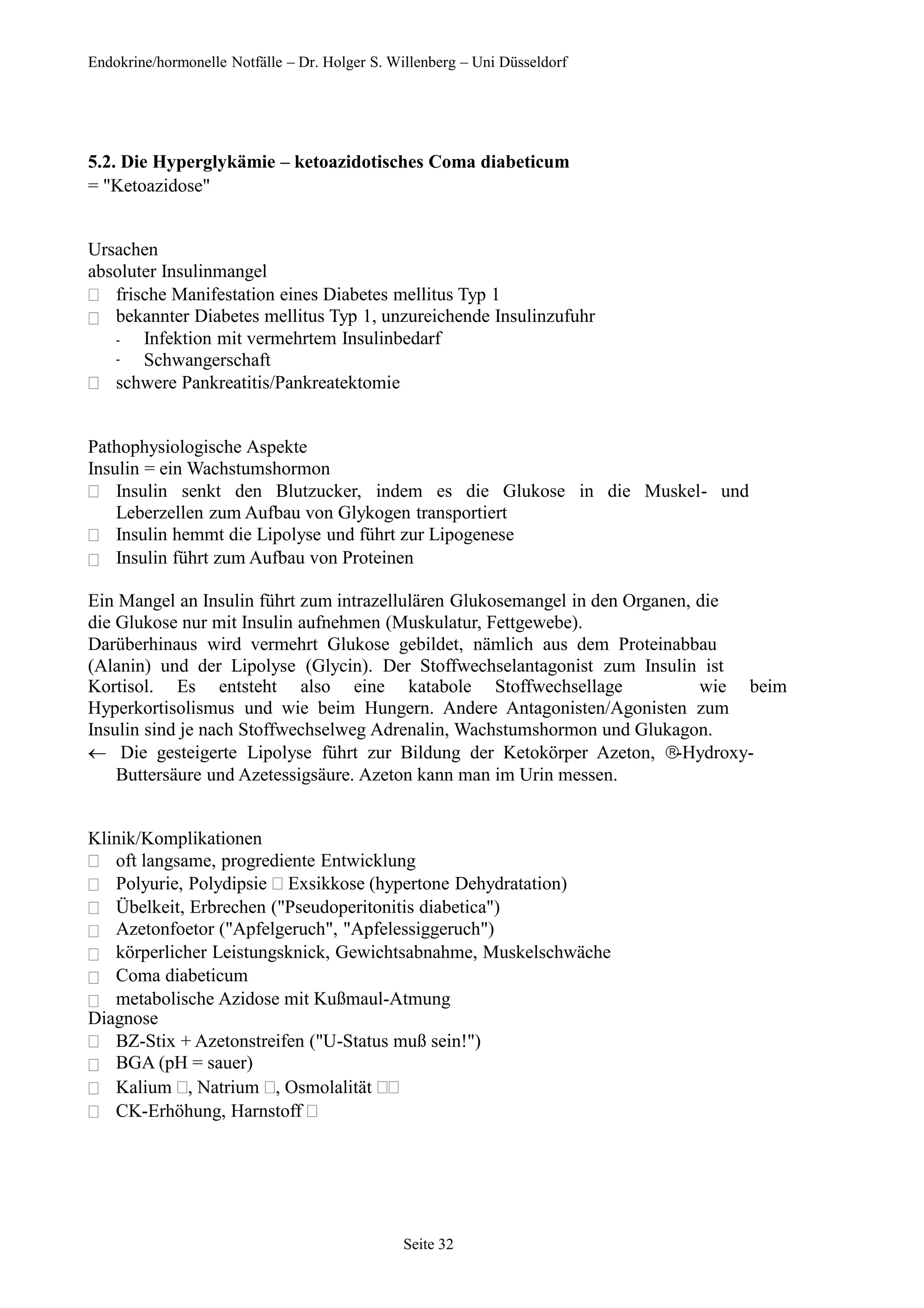 Endokrine/hormonelle Notfälle – Dr. Holger S. Willenberg – Uni Düsseldorf
5.2. Die Hyperglykämie – ketoazidotisches Coma diabeticum
= "Ketoazidose"
Ursachen
absoluter Insulinmangel


frische Manifestation eines Diabetes mellitus Typ 1
bekannter Diabetes mellitus Typ 1, unzureichende Insulinzufuhr
-
-
Infektion mit vermehrtem Insulinbedarf
Schwangerschaft
 schwere Pankreatitis/Pankreatektomie
Pathophysiologische Aspekte
Insulin = ein Wachstumshormon



Insulin senkt den Blutzucker, indem es die Glukose in die Muskel- und
Leberzellen zum Aufbau von Glykogen transportiert
Insulin hemmt die Lipolyse und führt zur Lipogenese
Insulin führt zum Aufbau von Proteinen
Ein Mangel an Insulin führt zum intrazellulären Glukosemangel in den Organen, die
die Glukose nur mit Insulin aufnehmen (Muskulatur, Fettgewebe).
Darüberhinaus wird vermehrt Glukose gebildet, nämlich aus dem Proteinabbau
(Alanin) und der Lipolyse (Glycin). Der Stoffwechselantagonist zum Insulin ist
Kortisol. Es entsteht also eine katabole Stoffwechsellage wie beim
Hyperkortisolismus und wie beim Hungern. Andere Antagonisten/Agonisten zum
Insulin sind je nach Stoffwechselweg Adrenalin, Wachstumshormon und Glukagon.
Die gesteigerte Lipolyse führt zur Bildung der Ketokörper Azeton, -Hydroxy-
Buttersäure und Azetessigsäure. Azeton kann man im Urin messen.
Klinik/Komplikationen







oft langsame, progrediente Entwicklung
Polyurie, Polydipsie Exsikkose (hypertone Dehydratation)
Übelkeit, Erbrechen ("Pseudoperitonitis diabetica")
Azetonfoetor ("Apfelgeruch", "Apfelessiggeruch")
körperlicher Leistungsknick, Gewichtsabnahme, Muskelschwäche
Coma diabeticum
metabolische Azidose mit Kußmaul-Atmung
Diagnose




BZ-Stix + Azetonstreifen ("U-Status muß sein!")
BGA (pH = sauer)
Kalium , Natrium , Osmolalität 
CK-Erhöhung, Harnstoff 
Seite 32
 