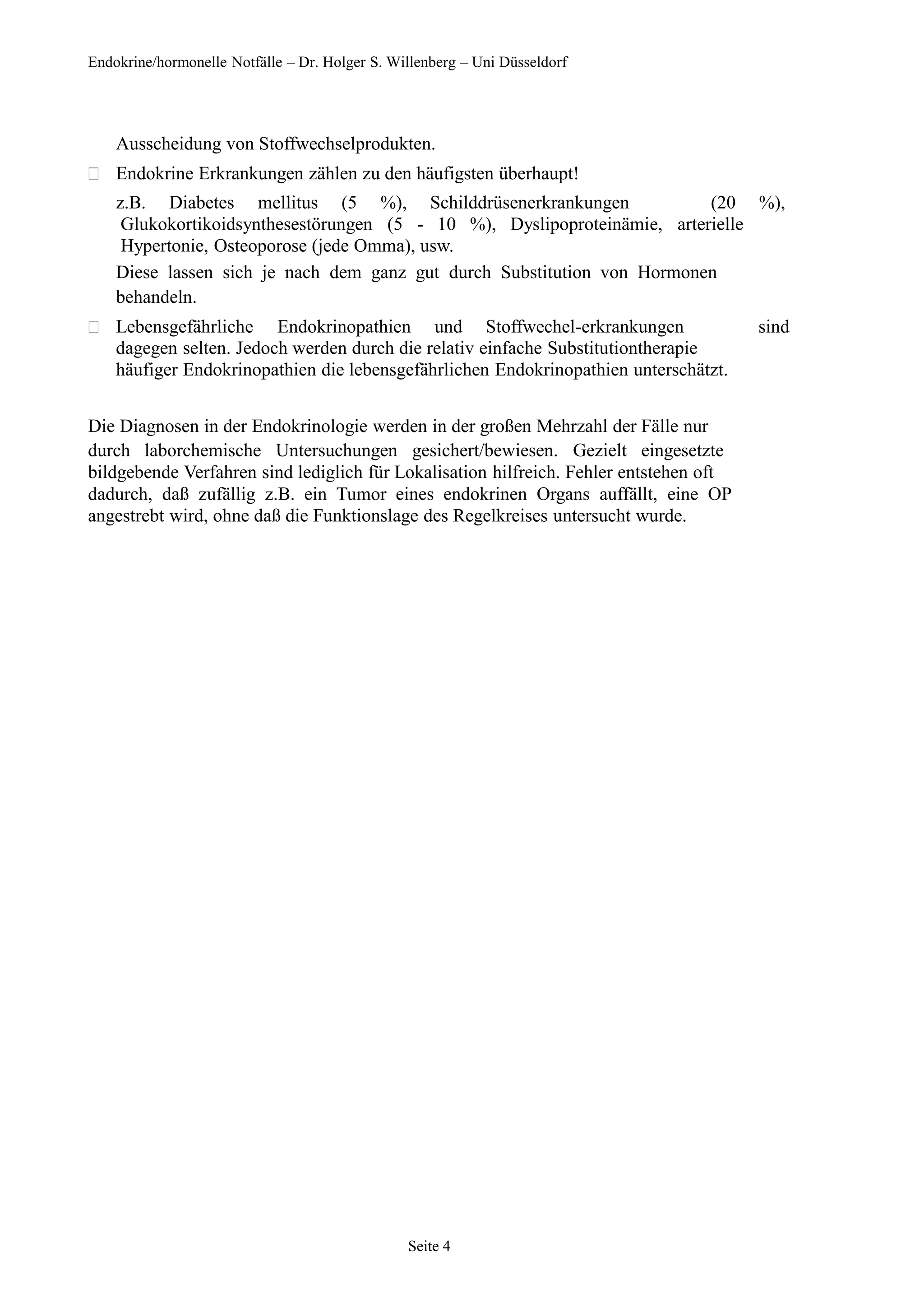 Endokrine/hormonelle Notfälle – Dr. Holger S. Willenberg – Uni Düsseldorf
Ausscheidung von Stoffwechselprodukten.
 Endokrine Erkrankungen zählen zu den häufigsten überhaupt!
z.B. Diabetes mellitus (5 %), Schilddrüsenerkrankungen (20 %),
Glukokortikoidsynthesestörungen (5 - 10 %), Dyslipoproteinämie, arterielle
Hypertonie, Osteoporose (jede Omma), usw.
Diese lassen sich je nach dem ganz gut durch Substitution von Hormonen
behandeln.
 Lebensgefährliche Endokrinopathien und Stoffwechel-erkrankungen sind
dagegen selten. Jedoch werden durch die relativ einfache Substitutiontherapie
häufiger Endokrinopathien die lebensgefährlichen Endokrinopathien unterschätzt.
Die Diagnosen in der Endokrinologie werden in der großen Mehrzahl der Fälle nur
durch laborchemische Untersuchungen gesichert/bewiesen. Gezielt eingesetzte
bildgebende Verfahren sind lediglich für Lokalisation hilfreich. Fehler entstehen oft
dadurch, daß zufällig z.B. ein Tumor eines endokrinen Organs auffällt, eine OP
angestrebt wird, ohne daß die Funktionslage des Regelkreises untersucht wurde.
Seite 4
 