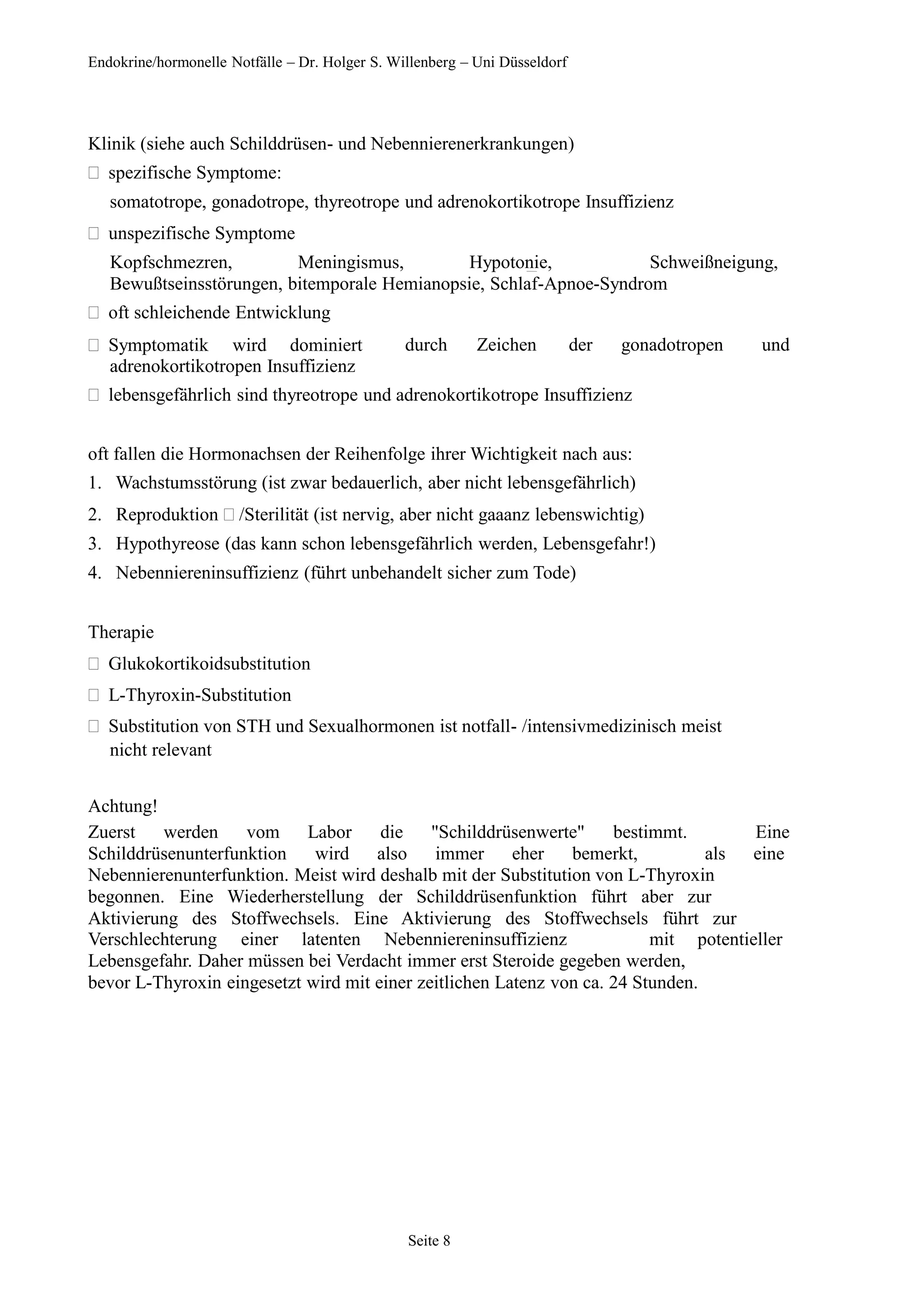 Endokrine/hormonelle Notfälle – Dr. Holger S. Willenberg – Uni Düsseldorf
Klinik (siehe auch Schilddrüsen- und Nebennierenerkrankungen)
spezifische Symptome:
somatotrope, gonadotrope, thyreotrope und adrenokortikotrope Insuffizienz
unspezifische Symptome
Kopfschmezren, Meningismus, Hypotonie, Schweißneigung,
Bewußtseinsstörungen, bitemporale Hemianopsie, Schlaf-Apnoe-Syndrom
oft schleichende Entwicklung
Symptomatik wird dominiert durch Zeichen der gonadotropen und
adrenokortikotropen Insuffizienz
lebensgefährlich sind thyreotrope und adrenokortikotrope Insuffizienz
oft fallen die Hormonachsen der Reihenfolge ihrer Wichtigkeit nach aus:
1. Wachstumsstörung (ist zwar bedauerlich, aber nicht lebensgefährlich)
2. Reproduktion  /Sterilität (ist nervig, aber nicht gaaanz lebenswichtig)
3. Hypothyreose (das kann schon lebensgefährlich werden, Lebensgefahr!)
4. Nebenniereninsuffizienz (führt unbehandelt sicher zum Tode)
Therapie
Glukokortikoidsubstitution
L-Thyroxin-Substitution
Substitution von STH und Sexualhormonen ist notfall- /intensivmedizinisch meist
nicht relevant
Achtung!
Zuerst werden vom Labor die "Schilddrüsenwerte" bestimmt. Eine
Schilddrüsenunterfunktion wird also immer eher bemerkt, als eine
Nebennierenunterfunktion. Meist wird deshalb mit der Substitution von L-Thyroxin
begonnen. Eine Wiederherstellung der Schilddrüsenfunktion führt aber zur
Aktivierung des Stoffwechsels. Eine Aktivierung des Stoffwechsels führt zur
Verschlechterung einer latenten Nebenniereninsuffizienz mit potentieller
Lebensgefahr. Daher müssen bei Verdacht immer erst Steroide gegeben werden,
bevor L-Thyroxin eingesetzt wird mit einer zeitlichen Latenz von ca. 24 Stunden.
Seite 8
 