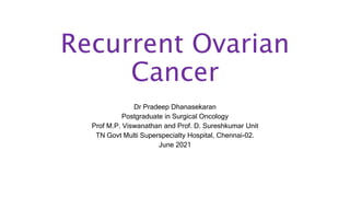 Recurrent Ovarian
Cancer
Dr Pradeep Dhanasekaran
Postgraduate in Surgical Oncology
Prof M.P. Viswanathan and Prof. D. Sureshkumar Unit
TN Govt Multi Superspecialty Hospital, Chennai-02.
June 2021
 