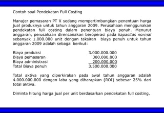 Contoh soal Pendekatan Full Costing
Manajer pemasaran PT X sedang mempertimbangkan penentuan harga
jual produknya untuk tahun anggaran 2009. Perusahaan menggunakan
pendekatan full costing dalam penentuan biaya penuh. Menurut
anggaran, perusahaan direncanakan beroperasi pada kapasitas normal
sebanyak 1.000.000 unit dengan taksiran biaya penuh untuk tahun
anggaran 2009 adalah sebagai berikut:
Biaya produksi 3.000.000.000
Biaya pemasaran 300.000.000
Biaya administrasi 200.000.000
Total Biaya penuh 3.500.000.000
Total aktiva yang diperkirakan pada awal tahun anggaran adalah
4.000.000.000 dengan laba yang diharapkan (ROI) sebesar 25% dari
total aktiva.
Diminta hitung harga jual per unit berdasarkan pendekatan full costing.
 