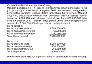 Contoh Soal Pendekatan Variable Costing
Manajer pemasaran PT X sedang mempertimbangkan penentuan harga
jual produknya untuk tahun anggaran 2009. Perusahaan menggunakan
pendekatan variabel costing dalam penentuan biaya penuh. Menurut
anggaran, perusahaan direncanakan beroperasi pada kapasitas normal
sebanyak 1.000.000 unit, dengan total aktiva Rp 4.000.000.000 laba
yang diharapkan 25%. Taksiran biaya penuh untuk tahun anggaran 2009
sebesar Rp 3.500.000.000 dengan rincian sebagai berikut:
Biaya bariabel:
Biaya produksi variabel 2.000.000.000
Biaya pemasaran variabel 50.000.000
Biaya administrasivariabel 50.000.000
Total biaya variabel 2.100.000.000
Biaya tetap:
Biaya produksi tetap 1.000.000.000
Biaya pemasaran tetap 150.000.000
Biaya administrasi tetap 250.000.000
Total biaya tetap 1.400.000.000
Diminta tentukan harga jual per unit dengan pendekatan variabel costing
 