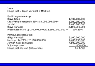 Jawab
Harga jual = Biaya Variabel + Mark up
Perhitungan mark up:
Biaya tetap 1.400.000.000
Laba yang diharapkan 25% x 4.000.000.000= 1.000.000.000
Jumlah 2.400.000.000
Biaya variabel 2.100.000.000
Presentase mark up 2.400.000.000/2.1000.000.000 = 114,29%
Perhitungan harga jual:
Biaya variabel 2.100.000.000
Markup 114,29% x 2.100.000.000 2.400.090.000
Jumlah hasil penjualan 4.500.090.000
Volume produk 1.000.000 :
Harga jual per unit (dibulatkan) Rp 4.500
 