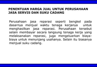 Perusahaan jasa reparasi seperti bengkel pada
dasarnya menjual waktu tenaga kerjanya untuk
menghasilkan jasa reparasi. Perusahaan tersebut
selain membayar secara langsung tenaga kerja yang
melaksanakan reparasi, juga mengeluarkan biaya-
biaya untuk menunjang usahanya. Selain itu biasanya
menjual suku cadang.
PENENTUAN HARGA JUAL UNTUK PERUSAHAAN
JASA SERVIS DAN SUKU CADANG
 