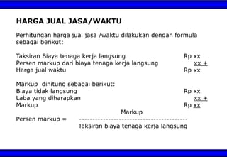 HARGA JUAL JASA/WAKTU
Perhitungan harga jual jasa /waktu dilakukan dengan formula
sebagai berikut:
Taksiran Biaya tenaga kerja langsung Rp xx
Persen markup dari biaya tenaga kerja langsung xx +
Harga jual waktu Rp xx
Markup dihitung sebagai berikut:
Biaya tidak langsung Rp xx
Laba yang diharapkan xx +
Markup Rp xx
Markup
Persen markup = -----------------------------------------
Taksiran biaya tenaga kerja langsung
 