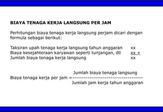 BIAYA TENAGA KERJA LANGSUNG PER JAM
Perhitungan biaya tenaga kerja langsung perjam dicari dengan
formula sebagai berikut:
Taksiran upah tenaga kerja langsung tahun anggaran xx
Biaya kesejahteraan karyawan seperti tunjangan, dll xx +
Jumlah biaya tenaga kerja langsung xx
Jumlah biaya tenaga langsung
Biaya tenaga kerja per jam =-------------------------------------
Jumlah jam kerja tahun anggaran
 
