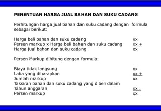 PENENTUAN HARGA JUAL BAHAN DAN SUKU CADANG
Perhitungan harga jual bahan dan suku cadang dengan formula
sebagai berikut:
Harga beli bahan dan suku cadang xx
Persen markup x Harga beli bahan dan suku cadang xx +
Harga jual bahan dan suku cadang xx
Persen Markup dihitung dengan formula:
Biaya tidak langsung xx
Laba yang diharapkan xx +
Jumlah markup xx
Taksiran bahan dan suku cadang yang dibeli dalam
Tahun anggaran xx :
Persen markup xx
 