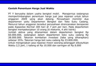 Contoh Penentuan Harga Jual Waktu
PT Y berusaha dalam usaha bengkel mobil. Manajernya sedangnya
mempertimbangkan penentuan harga jual jasa reparasi untuk tahun
anggaran 2009 yang akan datang. Perusahaan memiliki dua
departemen yaitu Departemen Bengkel dan Toko Suku Cadang.
Menurut tahun anggaran tersebut perusahaan direncanakan beroperasi
pada Kapasitas Normal 300 hari @ 7 jam per hari. Pada departemen
bengkel mempekerjakan 10 orang (6 mekanik, 4 ahli listrik)
Jumlah aktiva yang ditanamkan dalam departemen bengkel Rp
60.000.000, sedangkan dalam departemen toko suku cadang Rp
28.000.000. Taksiran kembalian investasi (laba yang diharapkan)
sebesar 25%. Taksiran harga beli suku cadang Rp 23.800.000.
Untuk mengerjakan jasa reparasi mesin seorang pelanggan dibutuhkan
Waktu 2,5 jam, 1 kaleng oli Rp 10.000 dan saringan oli Rp 8.000
 