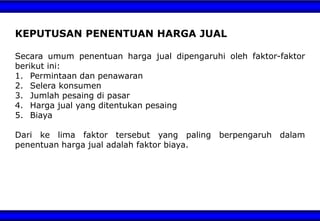 KEPUTUSAN PENENTUAN HARGA JUAL
Secara umum penentuan harga jual dipengaruhi oleh faktor-faktor
berikut ini:
1. Permintaan dan penawaran
2. Selera konsumen
3. Jumlah pesaing di pasar
4. Harga jual yang ditentukan pesaing
5. Biaya
Dari ke lima faktor tersebut yang paling berpengaruh dalam
penentuan harga jual adalah faktor biaya.
 