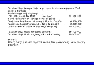 Taksiran biaya tenaga kerja langsung untuk tahun anggaran 2009
sebagai berikut:
Upah tenaga kerj langsung
(21.000 jam @ Rp 1500 per jam) 31.500.000
Biaya kesejaheraan tenaga kerja langsung:
Tunjangan kesehatan 10 orang x 12 x Rp 50.000 6.000.000
Tunjangan kesejahteraan 10 x 12 x Rp 25.000 3.000.000
Jumlah taksiran biaya tanaga kerja langsung 40.500.000
Taksiran biaya tidak langsung bengkel 16.500.000
Taksiran biaya tidak langsung toko suku cadang 10.000.000
Diminta
Hitung harga jual jasa reparasi mesin dan suku cadang untuk seorang
pelangan
 