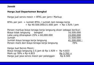 Jawab
Harga Jual Departemen Bengkel
Harga jual servis mesin = BTKL per jam+ Markup
BTKL per jam = Jumlah BTKL / jumlah Jam tenaga kerja
= Rp 40.500.000/21.000 jam = Rp 1.929 / jam
Persen markup biaya tenaga kerja langsung dicari sebagai berikut:
Biaya tidak langsung bengkel 16.500.000
Laba yang diharapkan 25% x 60.000.000 15.000.000
Jumlah 31.500.000
Jumlah biaya tenaga kerja langsung 41.500.000 :
Persen mark dari biaya tenaga kerja langsung 78%
Harga Jual Servis Mesin:
Biaya tenaga langsung 2.5 jam @ Rp 1.929 = Rp 4.823
Mark up 78% x Rp 4.823 Rp 3.762 +
Harga jual jasa servis mesin per pelanggan Rp 8.585
 