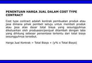 PENENTUAN HARGA JUAL DALAM COST TYPE
CONTRACT
Cost type contract adalah kontrak pembuatan produk atau
jasa dimana pihak pembeli setuju untuk membeli produk
atau jasa atas dasar total biaya yang sesungguhnya
dikeluarkan oleh produasen/penjual ditambah dengan laba
yang dihitung sebesar persentase tertentu dari total biaya
sesungguhnya tersebut.
Harga Jual Kontrak = Total Biaya + (y% x Total Biaya)
 