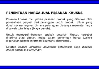 PENENTUAN HARGA JUAL PESANAN KHUSUS
Pesanan khusus merupakan pesanan produk yang diterima oleh
perusahaan penjual dari pelanggan untuk produk diluar yang
dijual secara reguler, dimana pelanggan biasanya meminta harga
dibawah total biaya (biaya penuh).
Untuk mempertimbangkan apakah pesanan khusus tersebut
diterima atau ditolak, maka dalam penentuan harga jualnya
digunakan konsep informasi akuntansi deferensial.
Catatan konsep informasi akuntansi deferensial akan dibahas
dalam dalam sesi tersendiri.
 