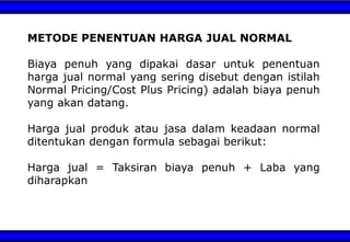 METODE PENENTUAN HARGA JUAL NORMAL
Biaya penuh yang dipakai dasar untuk penentuan
harga jual normal yang sering disebut dengan istilah
Normal Pricing/Cost Plus Pricing) adalah biaya penuh
yang akan datang.
Harga jual produk atau jasa dalam keadaan normal
ditentukan dengan formula sebagai berikut:
Harga jual = Taksiran biaya penuh + Laba yang
diharapkan
 
