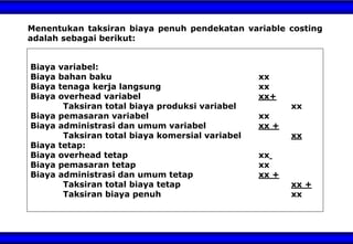 Menentukan taksiran biaya penuh pendekatan variable costing
adalah sebagai berikut:
Biaya variabel:
Biaya bahan baku xx
Biaya tenaga kerja langsung xx
Biaya overhead variabel xx+
Taksiran total biaya produksi variabel xx
Biaya pemasaran variabel xx
Biaya administrasi dan umum variabel xx +
Taksiran total biaya komersial variabel xx
Biaya tetap:
Biaya overhead tetap xx
Biaya pemasaran tetap xx
Biaya administrasi dan umum tetap xx +
Taksiran total biaya tetap xx +
Taksiran biaya penuh xx
 
