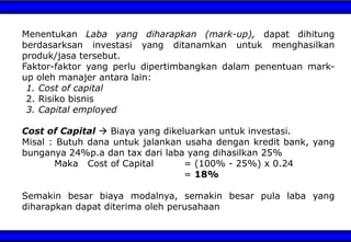 Menentukan Laba yang diharapkan (mark-up), dapat dihitung
berdasarksan investasi yang ditanamkan untuk menghasilkan
produk/jasa tersebut.
Faktor-faktor yang perlu dipertimbangkan dalam penentuan mark-
up oleh manajer antara lain:
1. Cost of capital
2. Risiko bisnis
3. Capital employed
Cost of Capital  Biaya yang dikeluarkan untuk investasi.
Misal : Butuh dana untuk jalankan usaha dengan kredit bank, yang
bunganya 24%p.a dan tax dari laba yang dihasilkan 25%
Maka Cost of Capital = (100% - 25%) x 0.24
= 18%
Semakin besar biaya modalnya, semakin besar pula laba yang
diharapkan dapat diterima oleh perusahaan
 