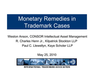 Monetary Remedies in Trademark Cases Weston Anson, CONSOR Intellectual Asset Management R. Charles Henn Jr., Kilpatrick Stockton LLP  Paul C. Llewellyn, Kaye Scholer LLP May 25, 2010  