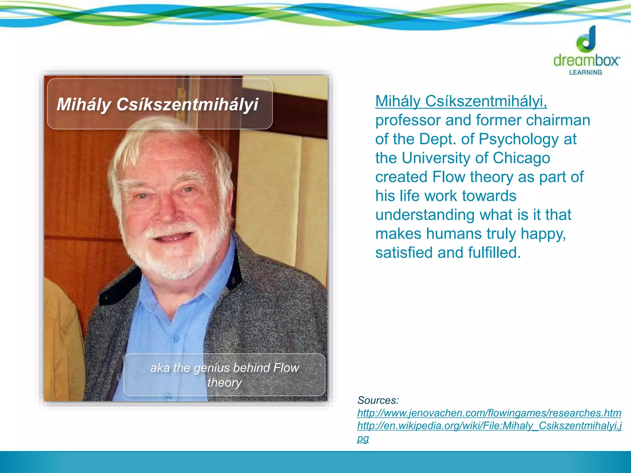 Mihály Csíkszentmihályi,
professor and former chairman
of the Dept. of Psychology at
the University of Chicago
created Flow theory as part of
his life work towards
understanding what is it that
makes humans truly happy,
satisfied and fulfilled.
Sources:
http://www.jenovachen.com/flowingames/researches.htm
http://en.wikipedia.org/wiki/File:Mihaly_Csikszentmihalyi.j
pg
aka the genius behind Flow
theory
Mihály Csíkszentmihályi
 