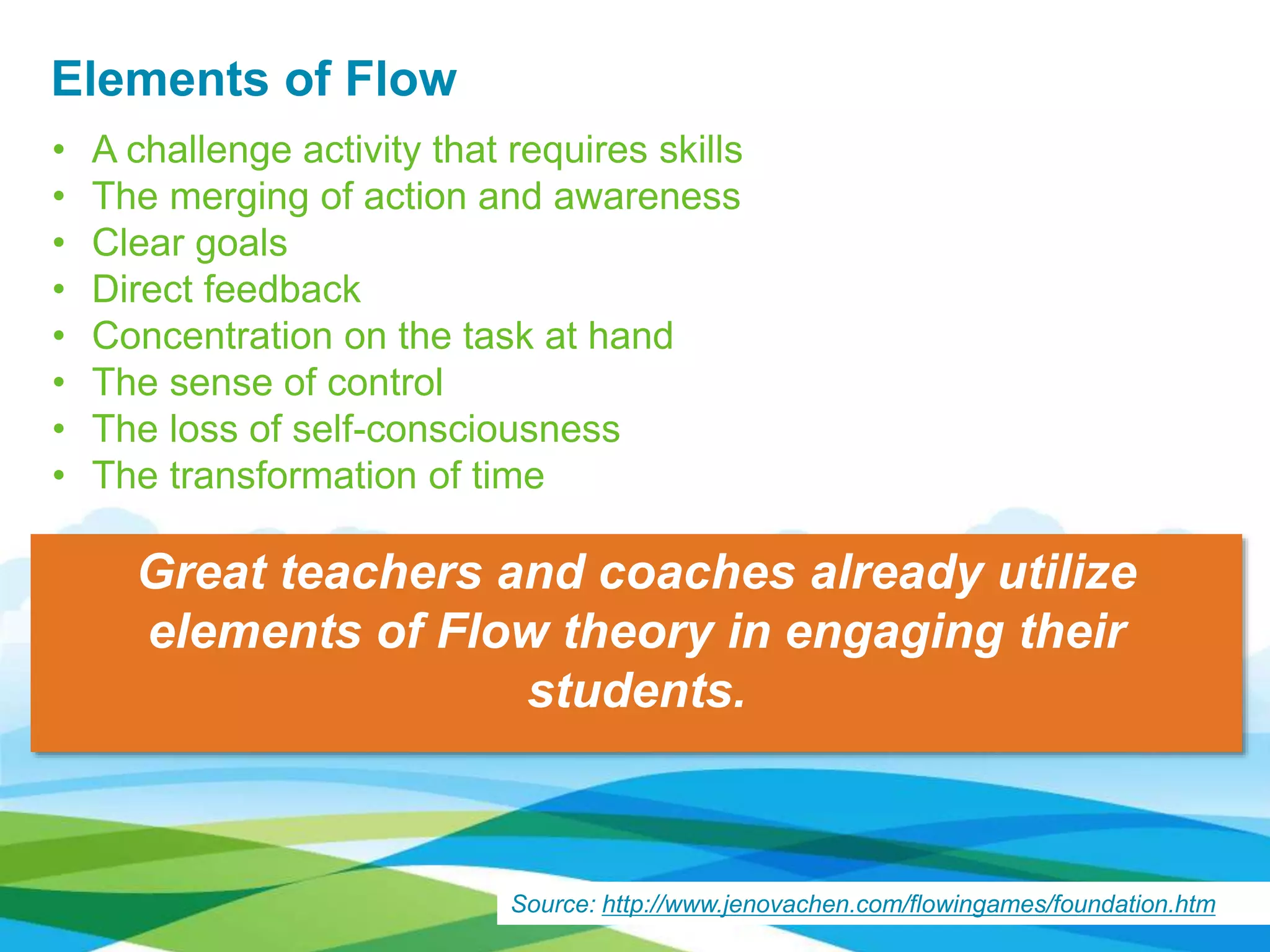 Elements of Flow
• A challenge activity that requires skills
• The merging of action and awareness
• Clear goals
• Direct feedback
• Concentration on the task at hand
• The sense of control
• The loss of self-consciousness
• The transformation of time
Source: http://www.jenovachen.com/flowingames/foundation.htm
Great teachers and coaches already utilize
elements of Flow theory in engaging their
students.
 