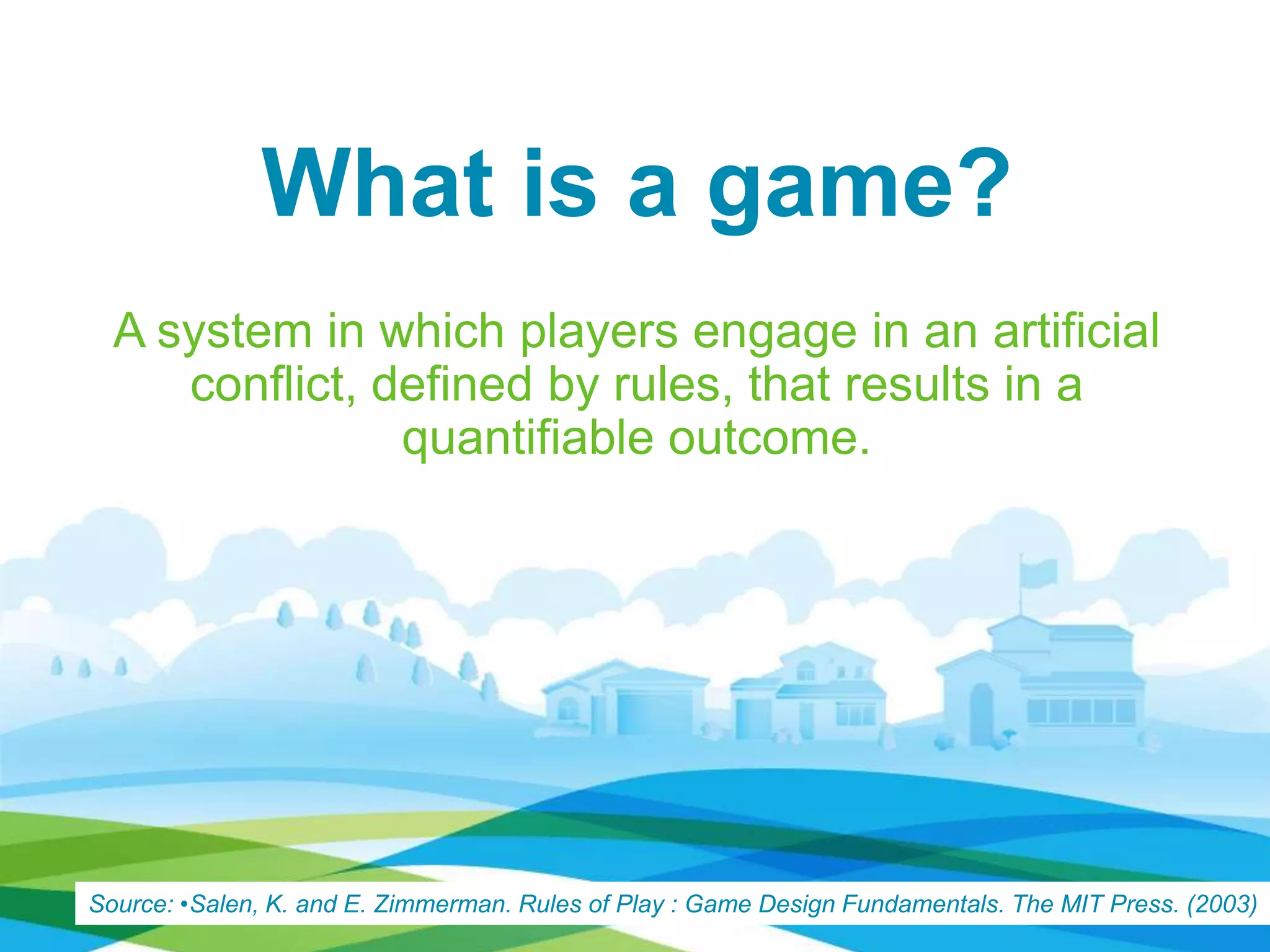 What is a game?
A system in which players engage in an artificial
conﬂict, defined by rules, that results in a
quantifiable outcome.
Source: •Salen, K. and E. Zimmerman. Rules of Play : Game Design Fundamentals. The MIT Press. (2003)
 