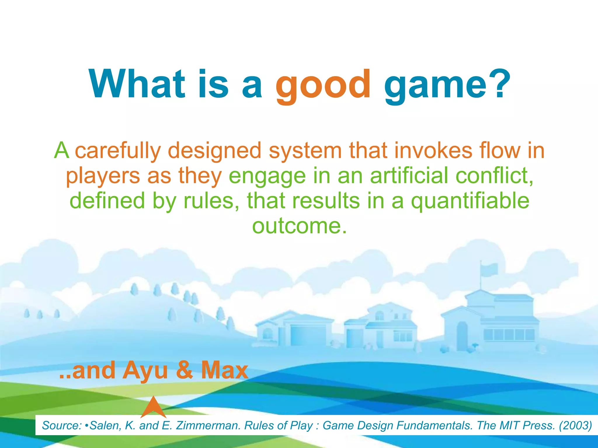 What is a good game?
A carefully designed system that invokes flow in
players as they engage in an artificial conflict,
deﬁned by rules, that results in a quantifiable
outcome.
Source: •Salen, K. and E. Zimmerman. Rules of Play : Game Design Fundamentals. The MIT Press. (2003)
..and Ayu & Max

 
