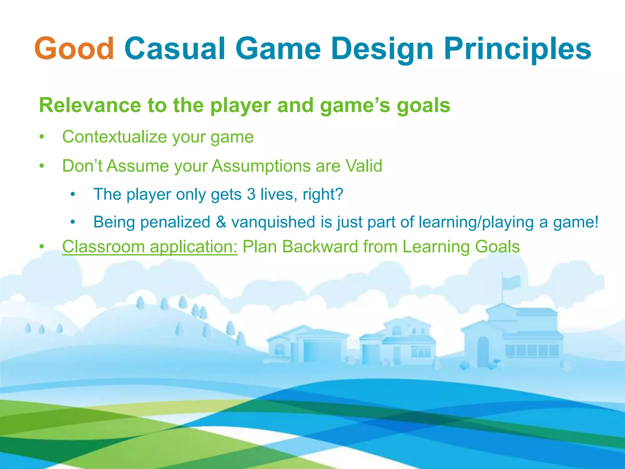 Relevance to the player and game’s goals
• Contextualize your game
• Don’t Assume your Assumptions are Valid
• The player only gets 3 lives, right?
• Being penalized & vanquished is just part of learning/playing a game!
• Classroom application: Plan Backward from Learning Goals
Good Casual Game Design Principles
 