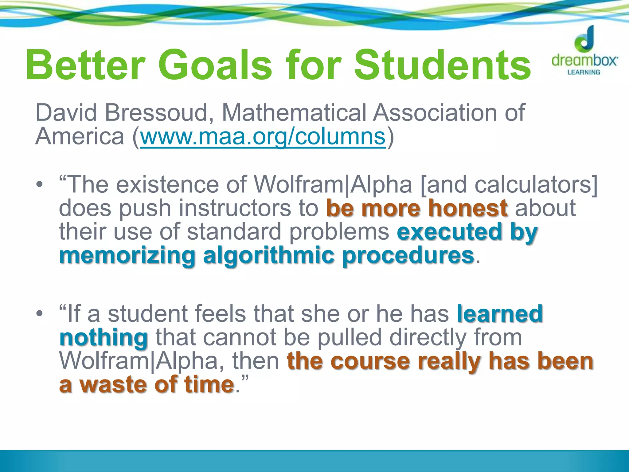 Better Goals for Students
David Bressoud, Mathematical Association of
America (www.maa.org/columns)
• “The existence of Wolfram|Alpha [and calculators]
does push instructors to be more honest about
their use of standard problems executed by
memorizing algorithmic procedures.
• “If a student feels that she or he has learned
nothing that cannot be pulled directly from
Wolfram|Alpha, then the course really has been
a waste of time.”
 
