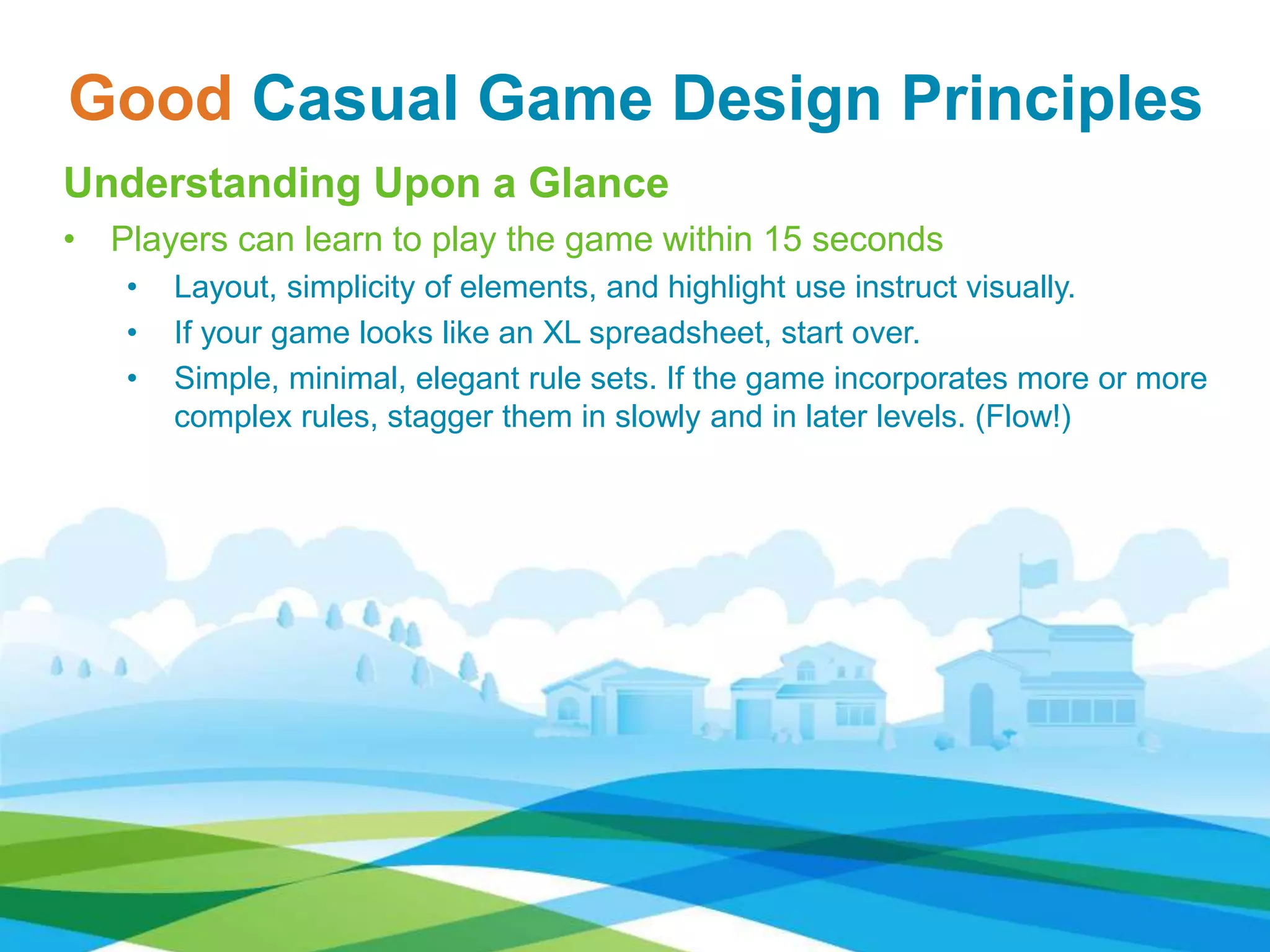Good Casual Game Design Principles
Understanding Upon a Glance
• Players can learn to play the game within 15 seconds
• Layout, simplicity of elements, and highlight use instruct visually.
• If your game looks like an XL spreadsheet, start over.
• Simple, minimal, elegant rule sets. If the game incorporates more or more
complex rules, stagger them in slowly and in later levels. (Flow!)
 