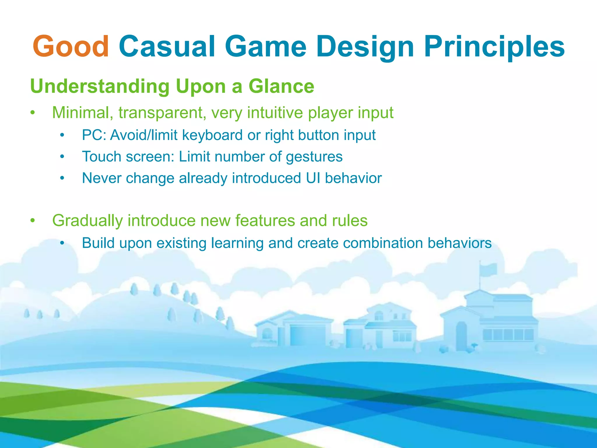Good Casual Game Design Principles
Understanding Upon a Glance
• Minimal, transparent, very intuitive player input
• PC: Avoid/limit keyboard or right button input
• Touch screen: Limit number of gestures
• Never change already introduced UI behavior
• Gradually introduce new features and rules
• Build upon existing learning and create combination behaviors
 