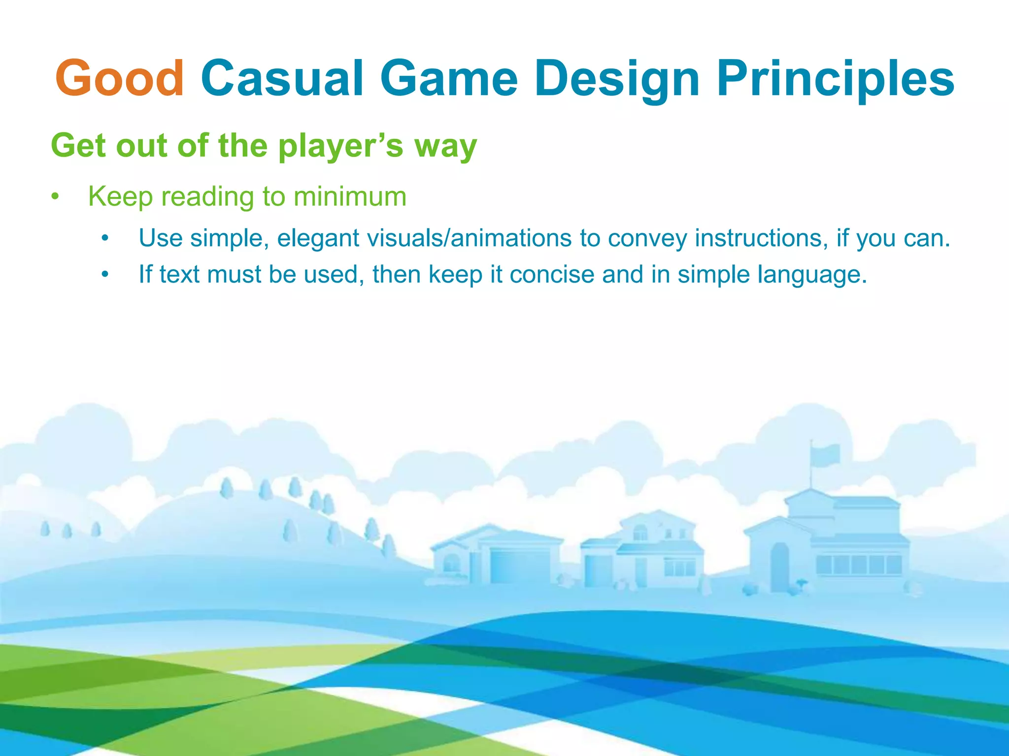 Good Casual Game Design Principles
Get out of the player’s way
• Keep reading to minimum
• Use simple, elegant visuals/animations to convey instructions, if you can.
• If text must be used, then keep it concise and in simple language.
 