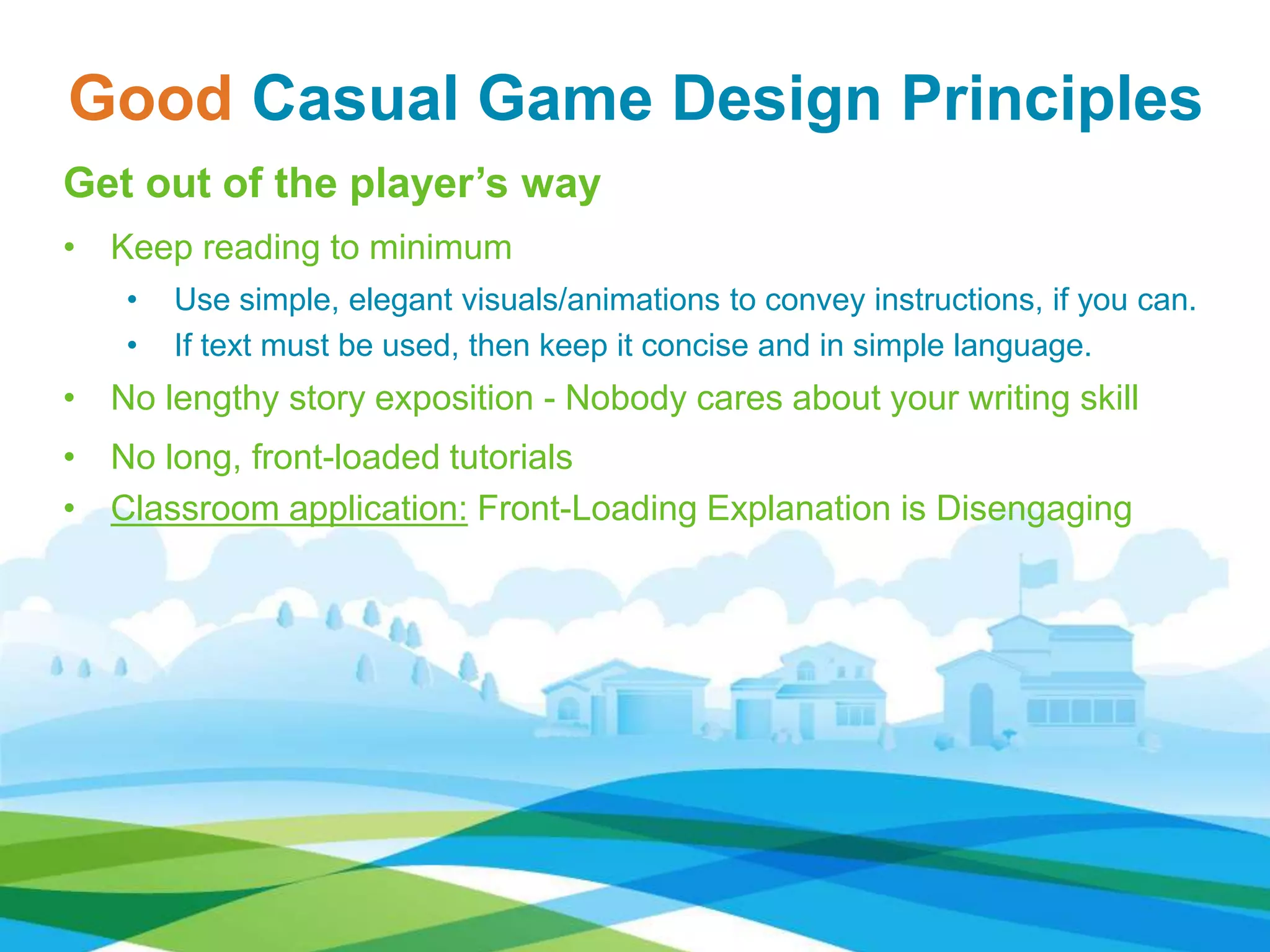 Good Casual Game Design Principles
Get out of the player’s way
• Keep reading to minimum
• Use simple, elegant visuals/animations to convey instructions, if you can.
• If text must be used, then keep it concise and in simple language.
• No lengthy story exposition - Nobody cares about your writing skill
• No long, front-loaded tutorials
• Classroom application: Front-Loading Explanation is Disengaging
 