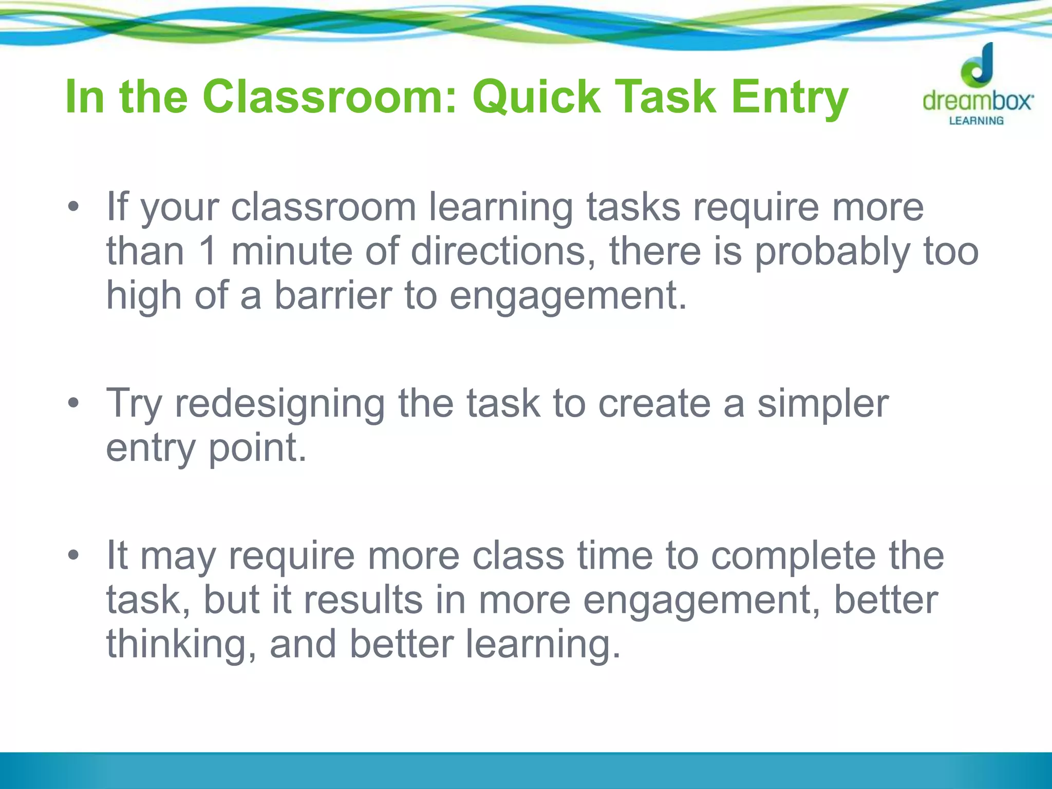 In the Classroom: Quick Task Entry
• If your classroom learning tasks require more
than 1 minute of directions, there is probably too
high of a barrier to engagement.
• Try redesigning the task to create a simpler
entry point.
• It may require more class time to complete the
task, but it results in more engagement, better
thinking, and better learning.
 