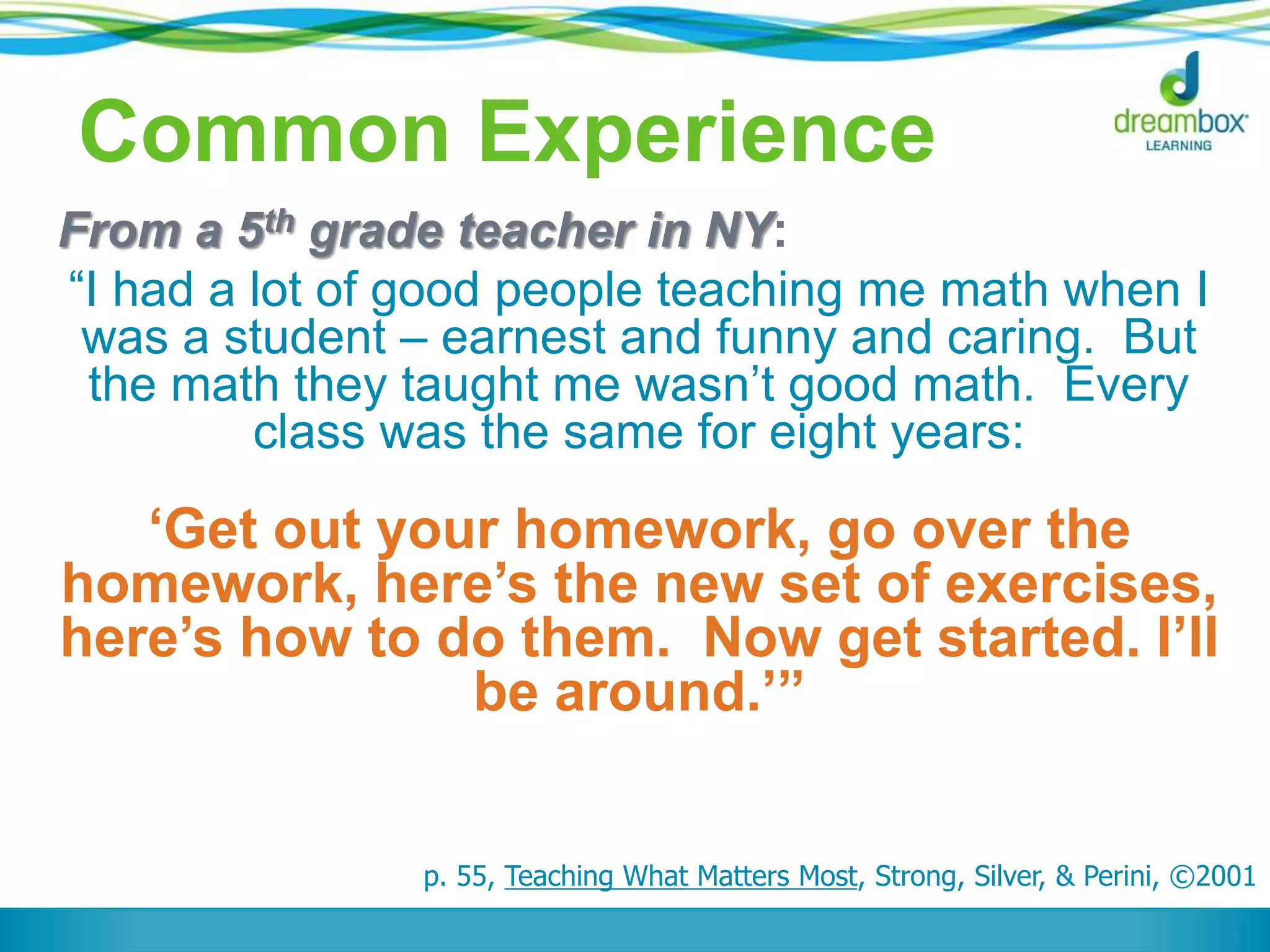 Common Experience
From a 5th grade teacher in NY:
“I had a lot of good people teaching me math when I
was a student – earnest and funny and caring. But
the math they taught me wasn’t good math. Every
class was the same for eight years:
‘Get out your homework, go over the
homework, here’s the new set of exercises,
here’s how to do them. Now get started. I’ll
be around.’”
p. 55, Teaching What Matters Most, Strong, Silver, & Perini, ©2001
 