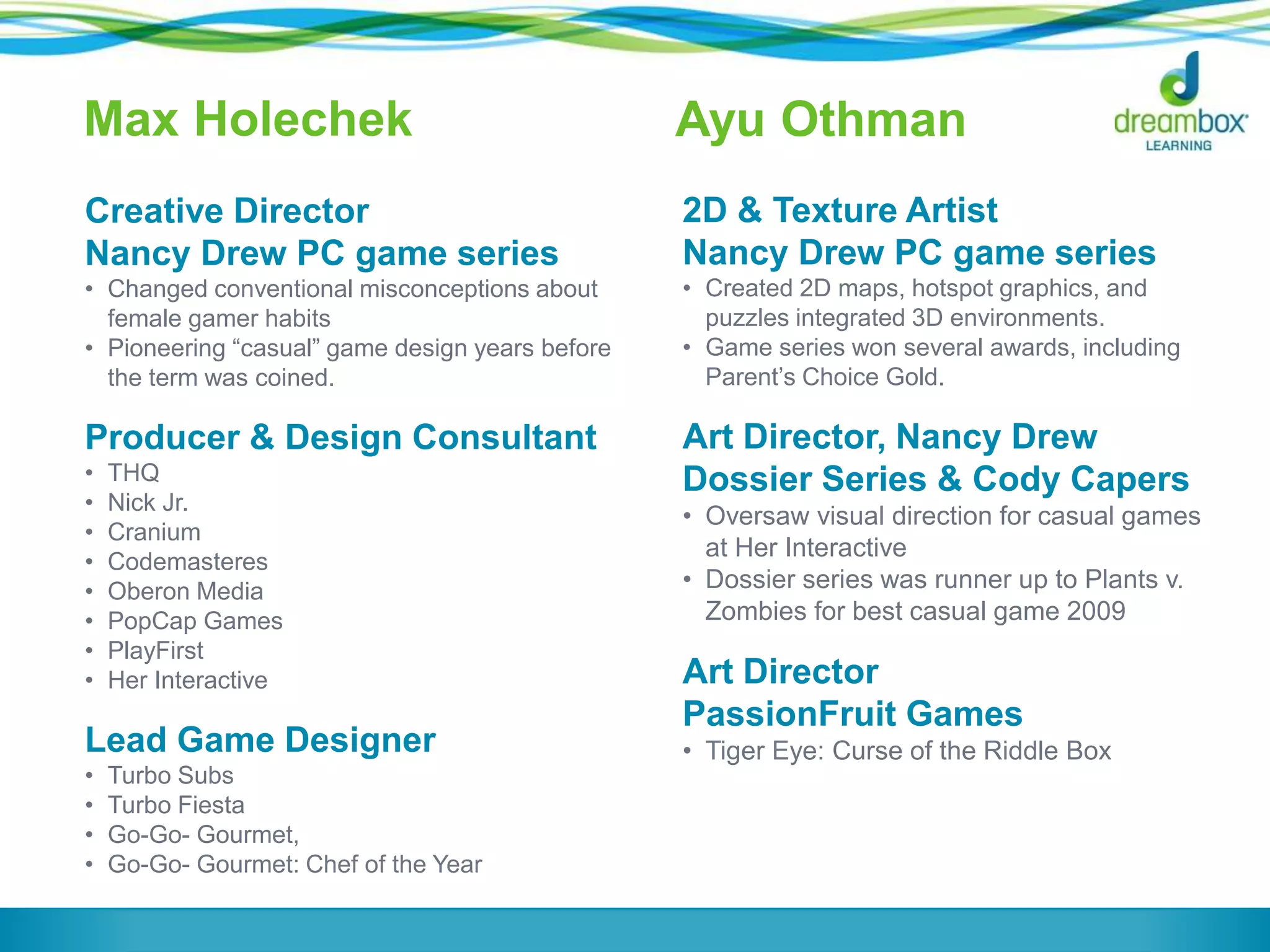 Max Holechek
Creative Director
Nancy Drew PC game series
• Changed conventional misconceptions about
female gamer habits
• Pioneering “casual” game design years before
the term was coined.
Producer & Design Consultant
• THQ
• Nick Jr.
• Cranium
• Codemasteres
• Oberon Media
• PopCap Games
• PlayFirst
• Her Interactive
Lead Game Designer
• Turbo Subs
• Turbo Fiesta
• Go-Go- Gourmet,
• Go-Go- Gourmet: Chef of the Year
Ayu Othman
2D & Texture Artist
Nancy Drew PC game series
• Created 2D maps, hotspot graphics, and
puzzles integrated 3D environments.
• Game series won several awards, including
Parent’s Choice Gold.
Art Director, Nancy Drew
Dossier Series & Cody Capers
• Oversaw visual direction for casual games
at Her Interactive
• Dossier series was runner up to Plants v.
Zombies for best casual game 2009
Art Director
PassionFruit Games
• Tiger Eye: Curse of the Riddle Box
 