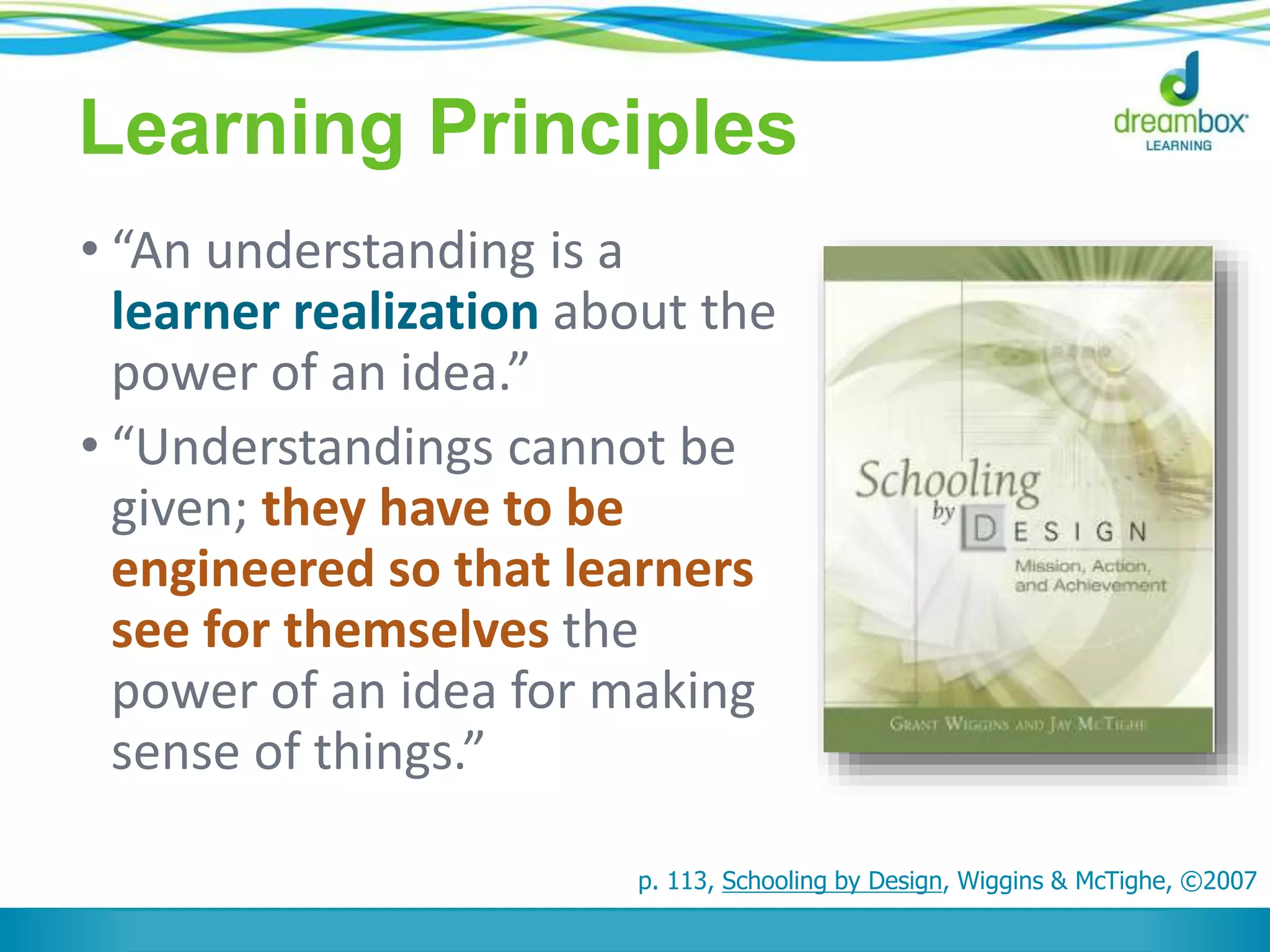 Learning Principles
• “An understanding is a
learner realization about the
power of an idea.”
• “Understandings cannot be
given; they have to be
engineered so that learners
see for themselves the
power of an idea for making
sense of things.”
p. 113, Schooling by Design, Wiggins & McTighe, ©2007
 
